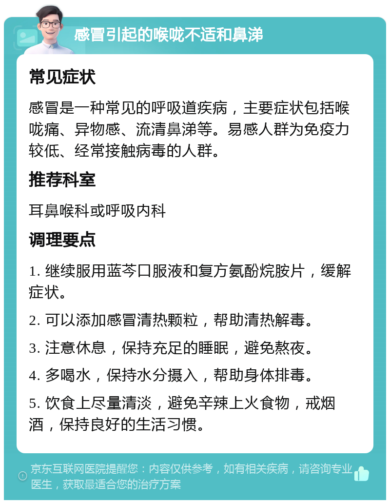 感冒引起的喉咙不适和鼻涕 常见症状 感冒是一种常见的呼吸道疾病，主要症状包括喉咙痛、异物感、流清鼻涕等。易感人群为免疫力较低、经常接触病毒的人群。 推荐科室 耳鼻喉科或呼吸内科 调理要点 1. 继续服用蓝芩口服液和复方氨酚烷胺片，缓解症状。 2. 可以添加感冒清热颗粒，帮助清热解毒。 3. 注意休息，保持充足的睡眠，避免熬夜。 4. 多喝水，保持水分摄入，帮助身体排毒。 5. 饮食上尽量清淡，避免辛辣上火食物，戒烟酒，保持良好的生活习惯。