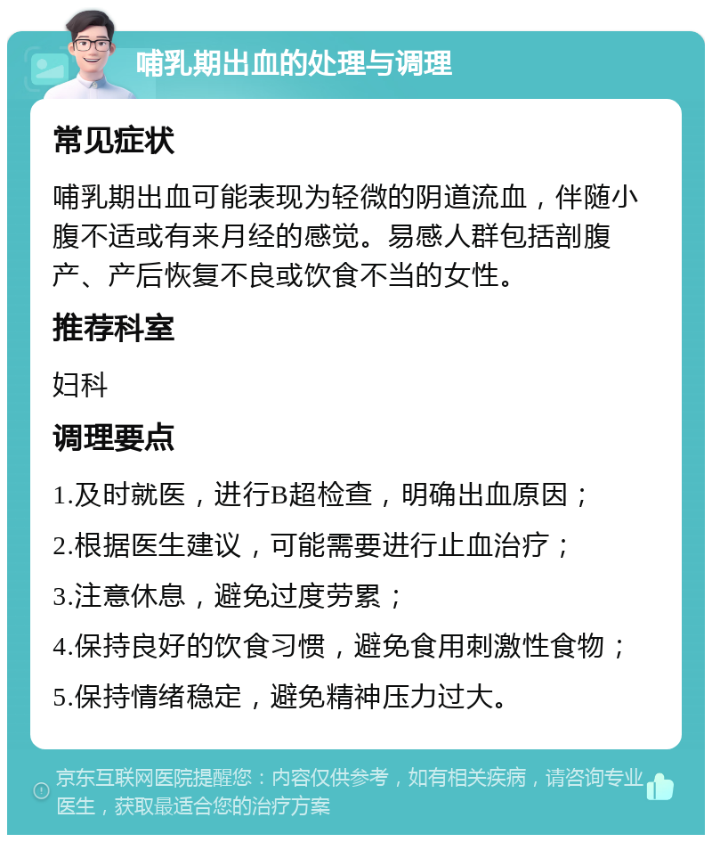 哺乳期出血的处理与调理 常见症状 哺乳期出血可能表现为轻微的阴道流血，伴随小腹不适或有来月经的感觉。易感人群包括剖腹产、产后恢复不良或饮食不当的女性。 推荐科室 妇科 调理要点 1.及时就医，进行B超检查，明确出血原因； 2.根据医生建议，可能需要进行止血治疗； 3.注意休息，避免过度劳累； 4.保持良好的饮食习惯，避免食用刺激性食物； 5.保持情绪稳定，避免精神压力过大。