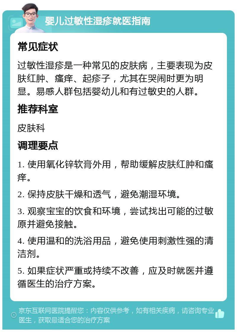 婴儿过敏性湿疹就医指南 常见症状 过敏性湿疹是一种常见的皮肤病，主要表现为皮肤红肿、瘙痒、起疹子，尤其在哭闹时更为明显。易感人群包括婴幼儿和有过敏史的人群。 推荐科室 皮肤科 调理要点 1. 使用氧化锌软膏外用，帮助缓解皮肤红肿和瘙痒。 2. 保持皮肤干燥和透气，避免潮湿环境。 3. 观察宝宝的饮食和环境，尝试找出可能的过敏原并避免接触。 4. 使用温和的洗浴用品，避免使用刺激性强的清洁剂。 5. 如果症状严重或持续不改善，应及时就医并遵循医生的治疗方案。