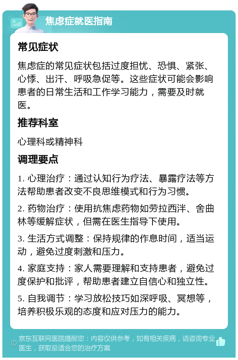 焦虑症就医指南 常见症状 焦虑症的常见症状包括过度担忧、恐惧、紧张、心悸、出汗、呼吸急促等。这些症状可能会影响患者的日常生活和工作学习能力，需要及时就医。 推荐科室 心理科或精神科 调理要点 1. 心理治疗：通过认知行为疗法、暴露疗法等方法帮助患者改变不良思维模式和行为习惯。 2. 药物治疗：使用抗焦虑药物如劳拉西泮、舍曲林等缓解症状，但需在医生指导下使用。 3. 生活方式调整：保持规律的作息时间，适当运动，避免过度刺激和压力。 4. 家庭支持：家人需要理解和支持患者，避免过度保护和批评，帮助患者建立自信心和独立性。 5. 自我调节：学习放松技巧如深呼吸、冥想等，培养积极乐观的态度和应对压力的能力。