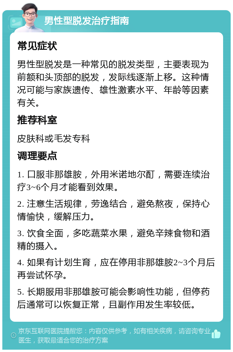 男性型脱发治疗指南 常见症状 男性型脱发是一种常见的脱发类型，主要表现为前额和头顶部的脱发，发际线逐渐上移。这种情况可能与家族遗传、雄性激素水平、年龄等因素有关。 推荐科室 皮肤科或毛发专科 调理要点 1. 口服非那雄胺，外用米诺地尔酊，需要连续治疗3~6个月才能看到效果。 2. 注意生活规律，劳逸结合，避免熬夜，保持心情愉快，缓解压力。 3. 饮食全面，多吃蔬菜水果，避免辛辣食物和酒精的摄入。 4. 如果有计划生育，应在停用非那雄胺2~3个月后再尝试怀孕。 5. 长期服用非那雄胺可能会影响性功能，但停药后通常可以恢复正常，且副作用发生率较低。