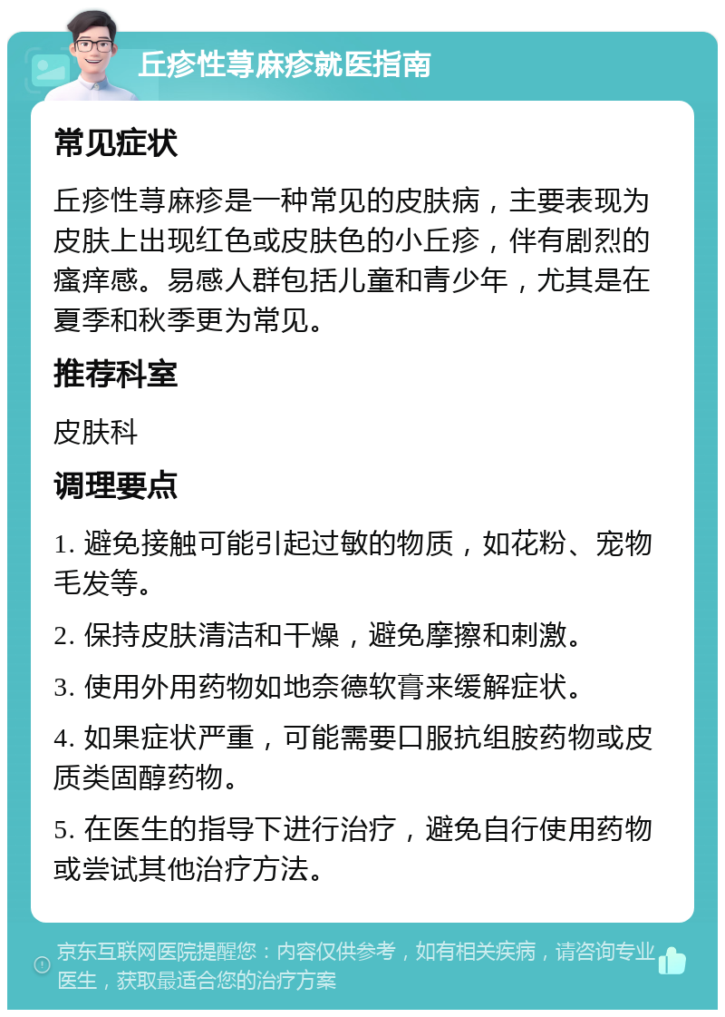 丘疹性荨麻疹就医指南 常见症状 丘疹性荨麻疹是一种常见的皮肤病，主要表现为皮肤上出现红色或皮肤色的小丘疹，伴有剧烈的瘙痒感。易感人群包括儿童和青少年，尤其是在夏季和秋季更为常见。 推荐科室 皮肤科 调理要点 1. 避免接触可能引起过敏的物质，如花粉、宠物毛发等。 2. 保持皮肤清洁和干燥，避免摩擦和刺激。 3. 使用外用药物如地奈德软膏来缓解症状。 4. 如果症状严重，可能需要口服抗组胺药物或皮质类固醇药物。 5. 在医生的指导下进行治疗，避免自行使用药物或尝试其他治疗方法。