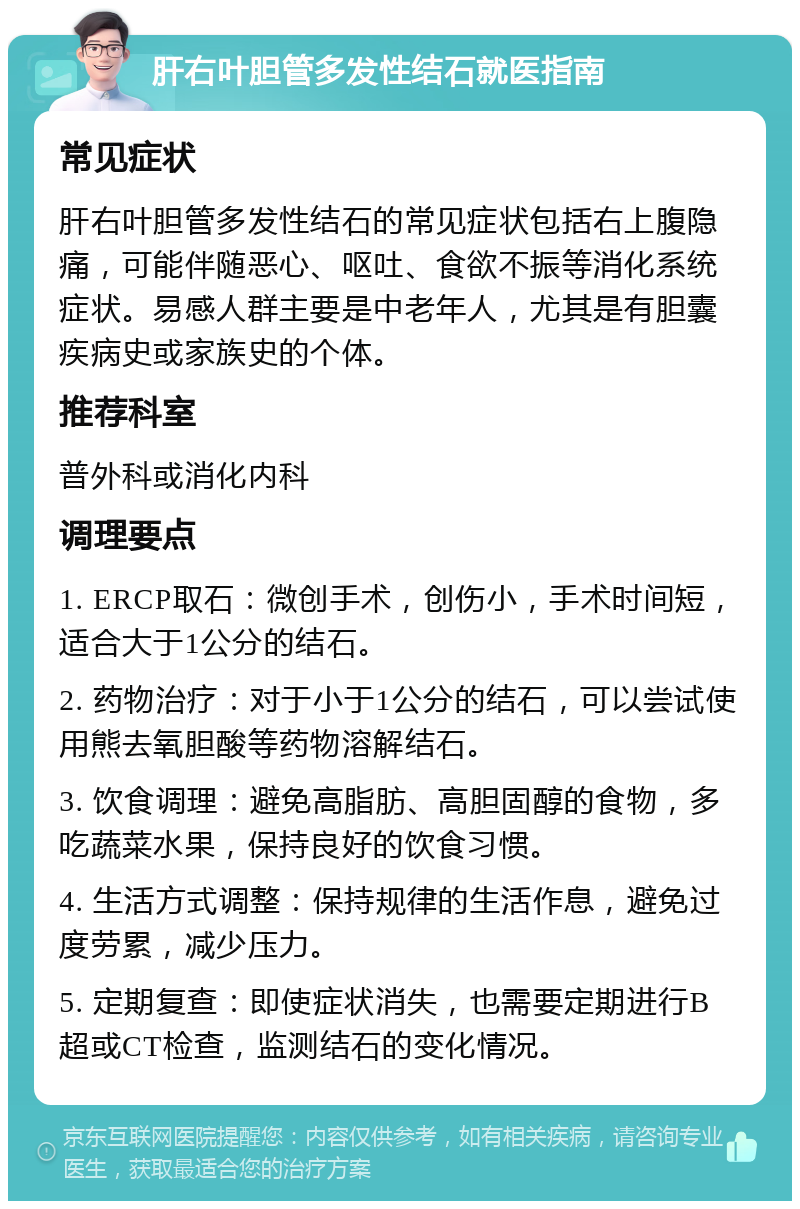 肝右叶胆管多发性结石就医指南 常见症状 肝右叶胆管多发性结石的常见症状包括右上腹隐痛，可能伴随恶心、呕吐、食欲不振等消化系统症状。易感人群主要是中老年人，尤其是有胆囊疾病史或家族史的个体。 推荐科室 普外科或消化内科 调理要点 1. ERCP取石：微创手术，创伤小，手术时间短，适合大于1公分的结石。 2. 药物治疗：对于小于1公分的结石，可以尝试使用熊去氧胆酸等药物溶解结石。 3. 饮食调理：避免高脂肪、高胆固醇的食物，多吃蔬菜水果，保持良好的饮食习惯。 4. 生活方式调整：保持规律的生活作息，避免过度劳累，减少压力。 5. 定期复查：即使症状消失，也需要定期进行B超或CT检查，监测结石的变化情况。