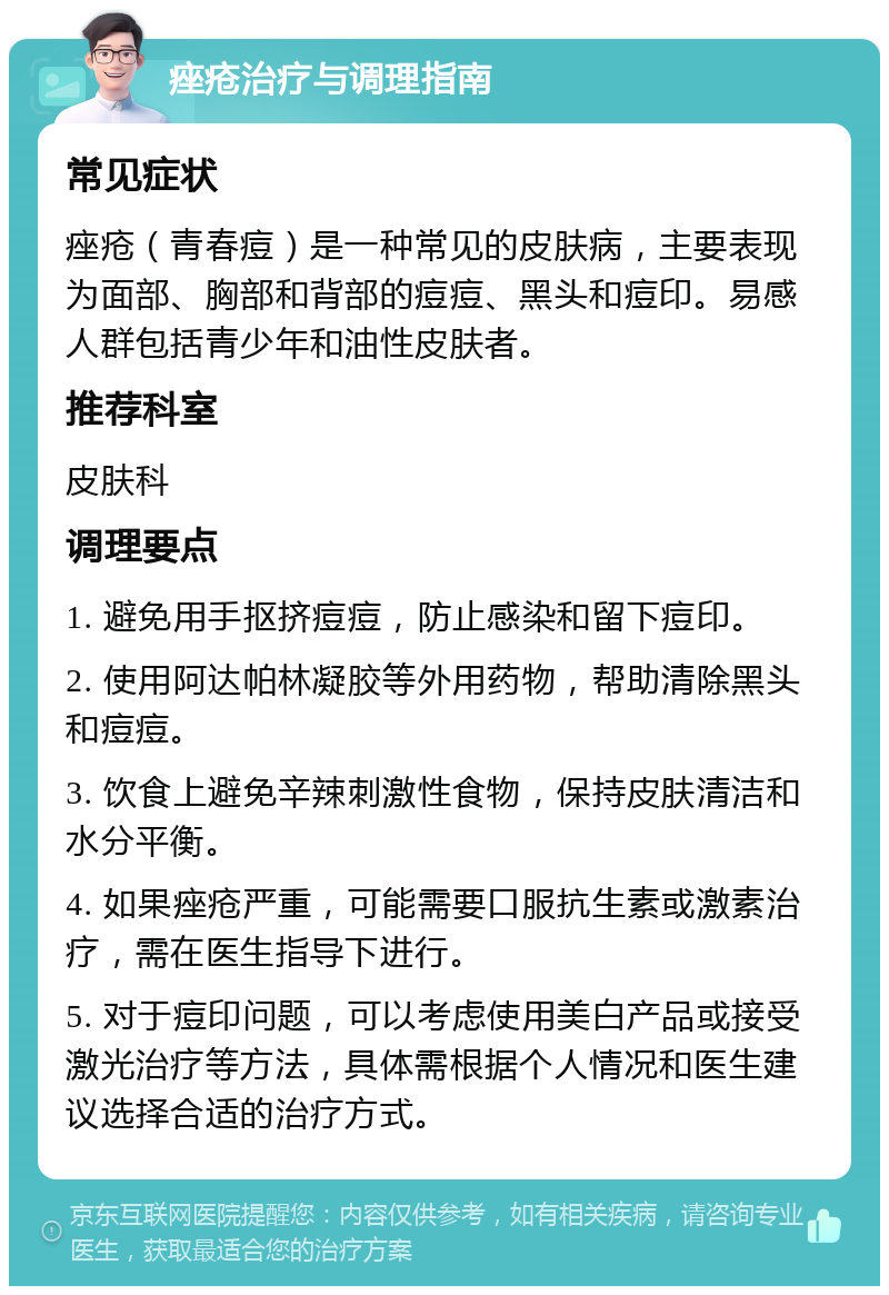 痤疮治疗与调理指南 常见症状 痤疮（青春痘）是一种常见的皮肤病，主要表现为面部、胸部和背部的痘痘、黑头和痘印。易感人群包括青少年和油性皮肤者。 推荐科室 皮肤科 调理要点 1. 避免用手抠挤痘痘，防止感染和留下痘印。 2. 使用阿达帕林凝胶等外用药物，帮助清除黑头和痘痘。 3. 饮食上避免辛辣刺激性食物，保持皮肤清洁和水分平衡。 4. 如果痤疮严重，可能需要口服抗生素或激素治疗，需在医生指导下进行。 5. 对于痘印问题，可以考虑使用美白产品或接受激光治疗等方法，具体需根据个人情况和医生建议选择合适的治疗方式。