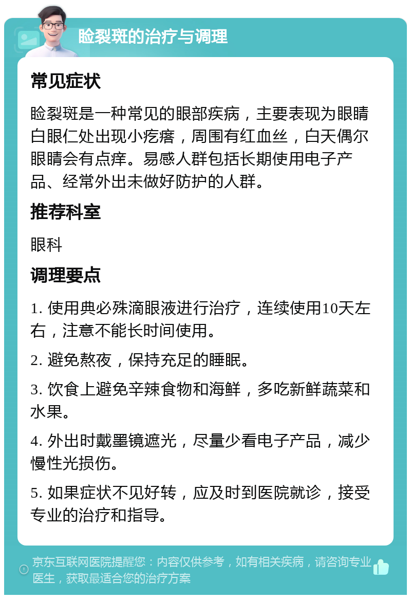 睑裂斑的治疗与调理 常见症状 睑裂斑是一种常见的眼部疾病，主要表现为眼睛白眼仁处出现小疙瘩，周围有红血丝，白天偶尔眼睛会有点痒。易感人群包括长期使用电子产品、经常外出未做好防护的人群。 推荐科室 眼科 调理要点 1. 使用典必殊滴眼液进行治疗，连续使用10天左右，注意不能长时间使用。 2. 避免熬夜，保持充足的睡眠。 3. 饮食上避免辛辣食物和海鲜，多吃新鲜蔬菜和水果。 4. 外出时戴墨镜遮光，尽量少看电子产品，减少慢性光损伤。 5. 如果症状不见好转，应及时到医院就诊，接受专业的治疗和指导。