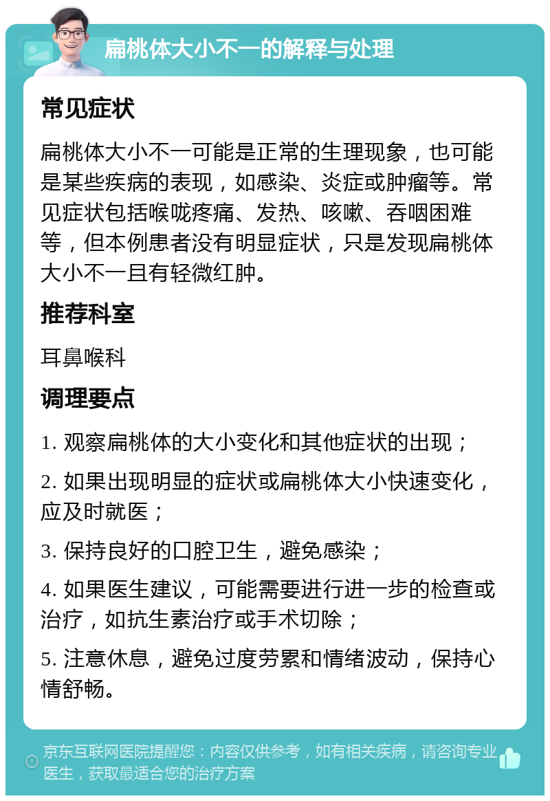 扁桃体大小不一的解释与处理 常见症状 扁桃体大小不一可能是正常的生理现象，也可能是某些疾病的表现，如感染、炎症或肿瘤等。常见症状包括喉咙疼痛、发热、咳嗽、吞咽困难等，但本例患者没有明显症状，只是发现扁桃体大小不一且有轻微红肿。 推荐科室 耳鼻喉科 调理要点 1. 观察扁桃体的大小变化和其他症状的出现； 2. 如果出现明显的症状或扁桃体大小快速变化，应及时就医； 3. 保持良好的口腔卫生，避免感染； 4. 如果医生建议，可能需要进行进一步的检查或治疗，如抗生素治疗或手术切除； 5. 注意休息，避免过度劳累和情绪波动，保持心情舒畅。