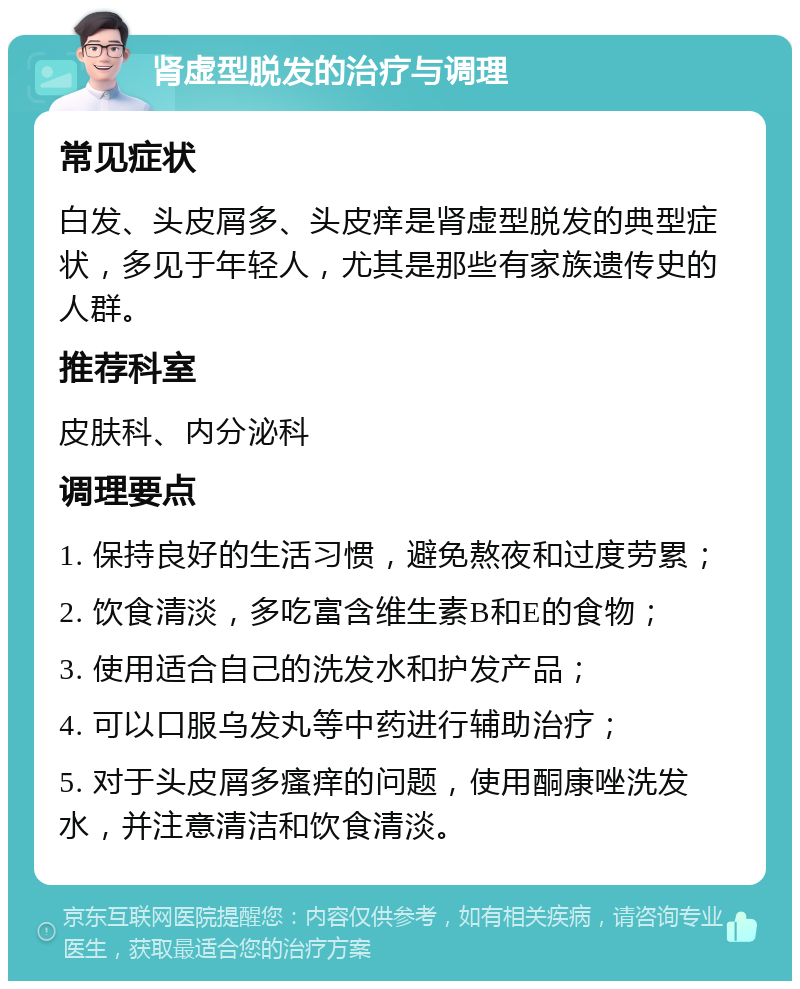 肾虚型脱发的治疗与调理 常见症状 白发、头皮屑多、头皮痒是肾虚型脱发的典型症状，多见于年轻人，尤其是那些有家族遗传史的人群。 推荐科室 皮肤科、内分泌科 调理要点 1. 保持良好的生活习惯，避免熬夜和过度劳累； 2. 饮食清淡，多吃富含维生素B和E的食物； 3. 使用适合自己的洗发水和护发产品； 4. 可以口服乌发丸等中药进行辅助治疗； 5. 对于头皮屑多瘙痒的问题，使用酮康唑洗发水，并注意清洁和饮食清淡。