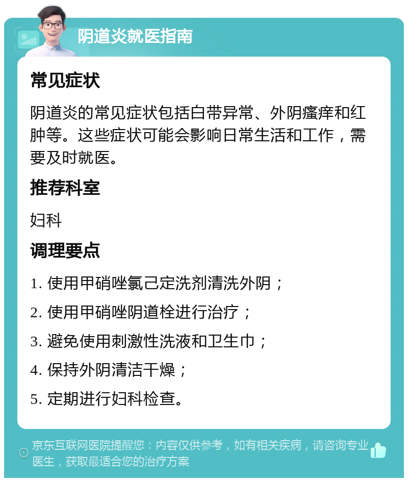 阴道炎就医指南 常见症状 阴道炎的常见症状包括白带异常、外阴瘙痒和红肿等。这些症状可能会影响日常生活和工作，需要及时就医。 推荐科室 妇科 调理要点 1. 使用甲硝唑氯己定洗剂清洗外阴； 2. 使用甲硝唑阴道栓进行治疗； 3. 避免使用刺激性洗液和卫生巾； 4. 保持外阴清洁干燥； 5. 定期进行妇科检查。