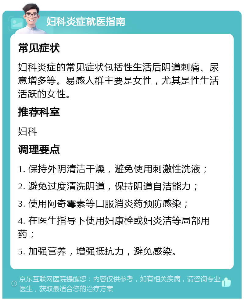 妇科炎症就医指南 常见症状 妇科炎症的常见症状包括性生活后阴道刺痛、尿意增多等。易感人群主要是女性，尤其是性生活活跃的女性。 推荐科室 妇科 调理要点 1. 保持外阴清洁干燥，避免使用刺激性洗液； 2. 避免过度清洗阴道，保持阴道自洁能力； 3. 使用阿奇霉素等口服消炎药预防感染； 4. 在医生指导下使用妇康栓或妇炎洁等局部用药； 5. 加强营养，增强抵抗力，避免感染。