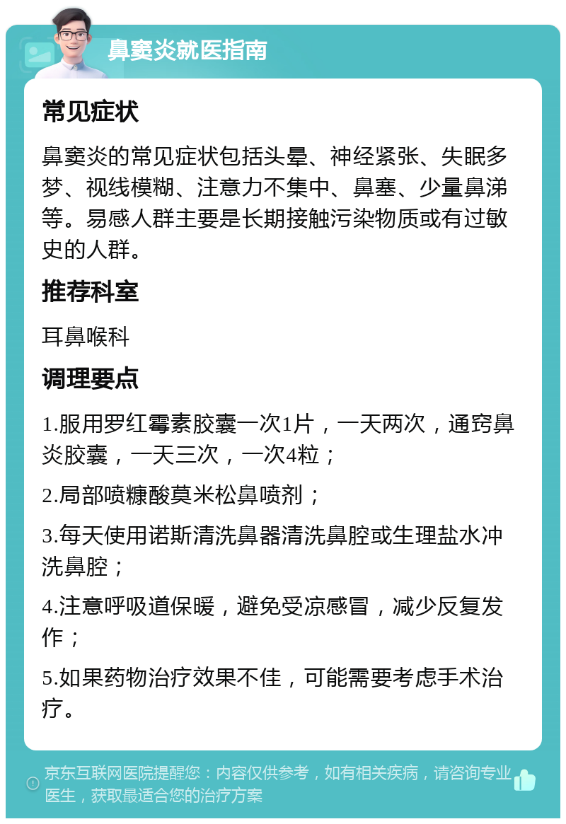 鼻窦炎就医指南 常见症状 鼻窦炎的常见症状包括头晕、神经紧张、失眠多梦、视线模糊、注意力不集中、鼻塞、少量鼻涕等。易感人群主要是长期接触污染物质或有过敏史的人群。 推荐科室 耳鼻喉科 调理要点 1.服用罗红霉素胶囊一次1片，一天两次，通窍鼻炎胶囊，一天三次，一次4粒； 2.局部喷糠酸莫米松鼻喷剂； 3.每天使用诺斯清洗鼻器清洗鼻腔或生理盐水冲洗鼻腔； 4.注意呼吸道保暖，避免受凉感冒，减少反复发作； 5.如果药物治疗效果不佳，可能需要考虑手术治疗。