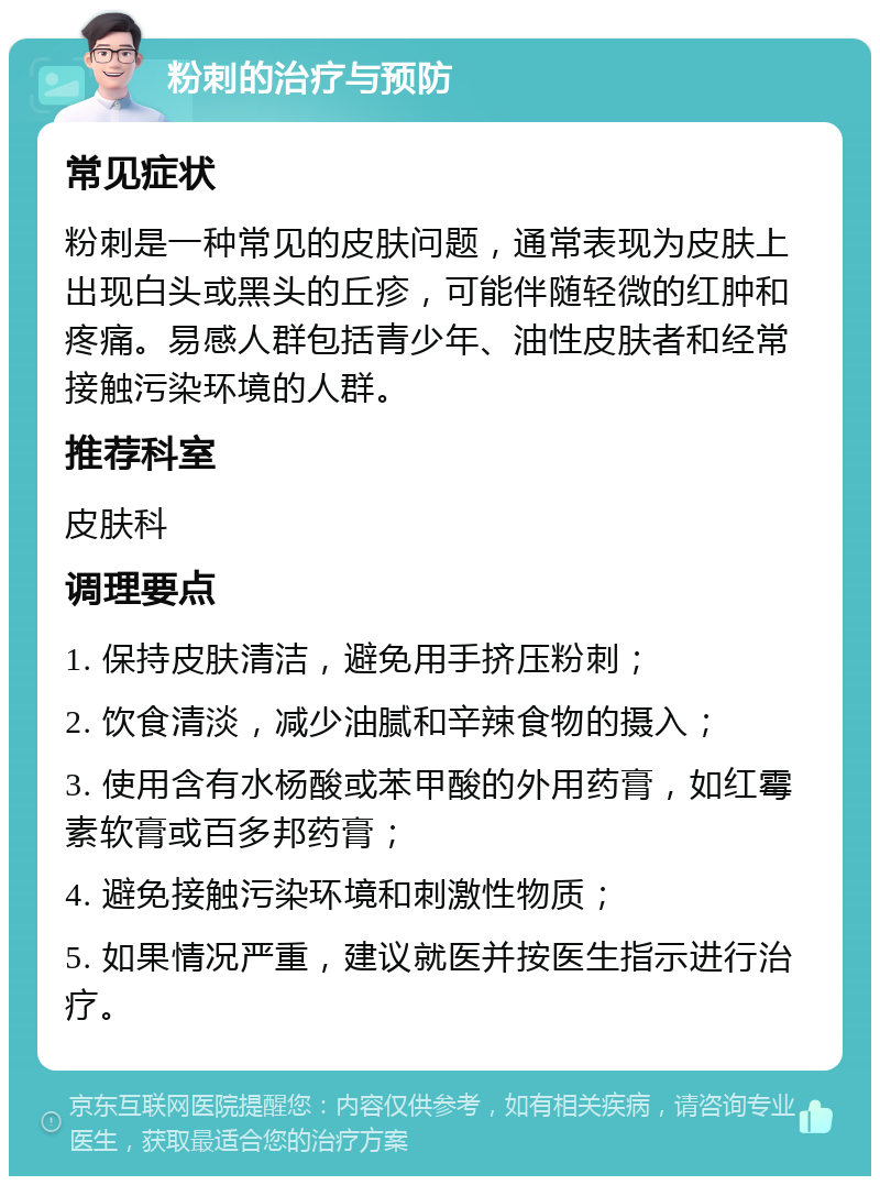 粉刺的治疗与预防 常见症状 粉刺是一种常见的皮肤问题，通常表现为皮肤上出现白头或黑头的丘疹，可能伴随轻微的红肿和疼痛。易感人群包括青少年、油性皮肤者和经常接触污染环境的人群。 推荐科室 皮肤科 调理要点 1. 保持皮肤清洁，避免用手挤压粉刺； 2. 饮食清淡，减少油腻和辛辣食物的摄入； 3. 使用含有水杨酸或苯甲酸的外用药膏，如红霉素软膏或百多邦药膏； 4. 避免接触污染环境和刺激性物质； 5. 如果情况严重，建议就医并按医生指示进行治疗。