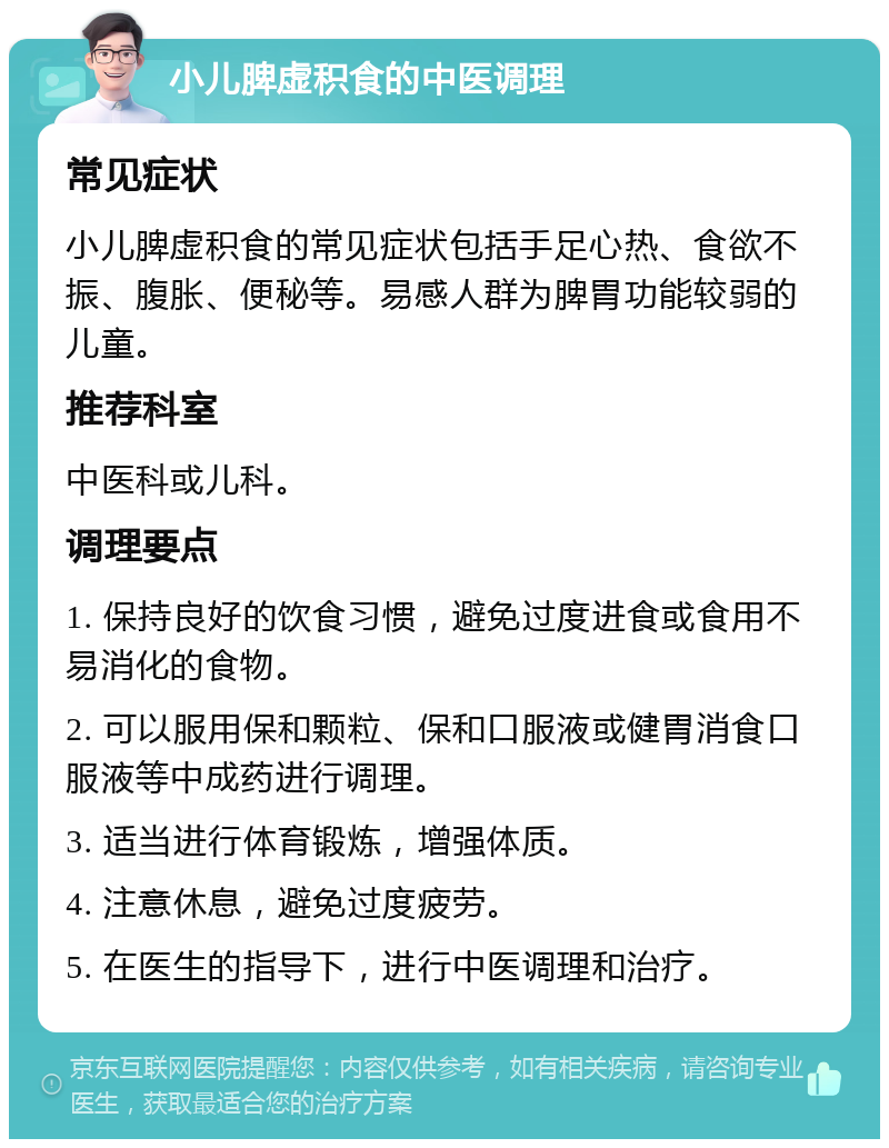 小儿脾虚积食的中医调理 常见症状 小儿脾虚积食的常见症状包括手足心热、食欲不振、腹胀、便秘等。易感人群为脾胃功能较弱的儿童。 推荐科室 中医科或儿科。 调理要点 1. 保持良好的饮食习惯，避免过度进食或食用不易消化的食物。 2. 可以服用保和颗粒、保和口服液或健胃消食口服液等中成药进行调理。 3. 适当进行体育锻炼，增强体质。 4. 注意休息，避免过度疲劳。 5. 在医生的指导下，进行中医调理和治疗。