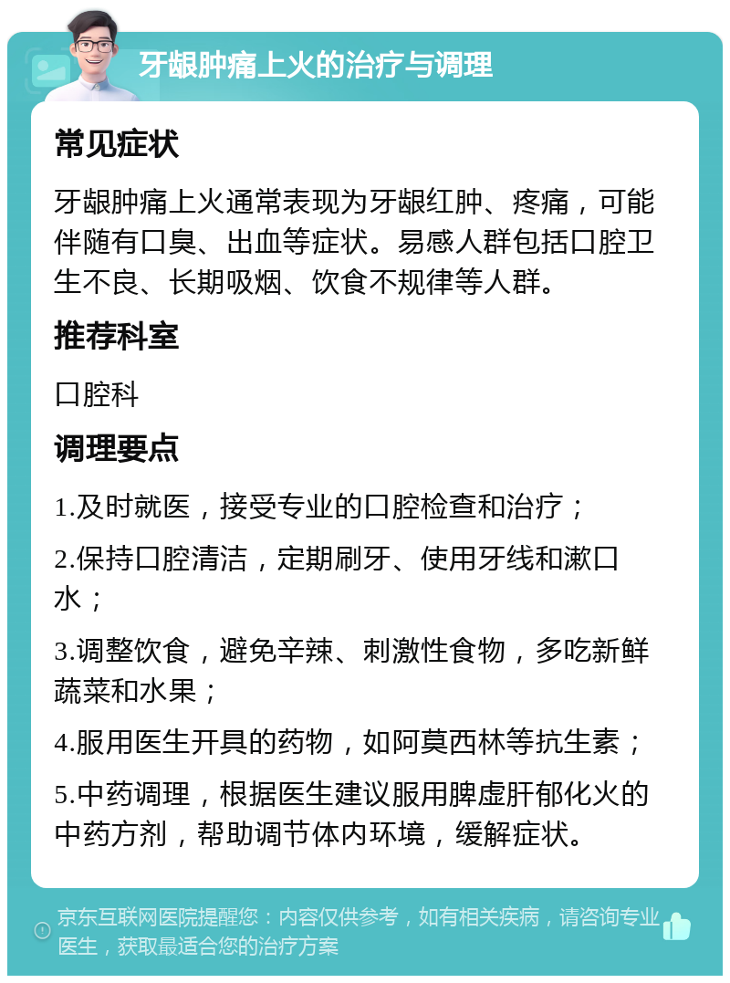 牙龈肿痛上火的治疗与调理 常见症状 牙龈肿痛上火通常表现为牙龈红肿、疼痛，可能伴随有口臭、出血等症状。易感人群包括口腔卫生不良、长期吸烟、饮食不规律等人群。 推荐科室 口腔科 调理要点 1.及时就医，接受专业的口腔检查和治疗； 2.保持口腔清洁，定期刷牙、使用牙线和漱口水； 3.调整饮食，避免辛辣、刺激性食物，多吃新鲜蔬菜和水果； 4.服用医生开具的药物，如阿莫西林等抗生素； 5.中药调理，根据医生建议服用脾虚肝郁化火的中药方剂，帮助调节体内环境，缓解症状。