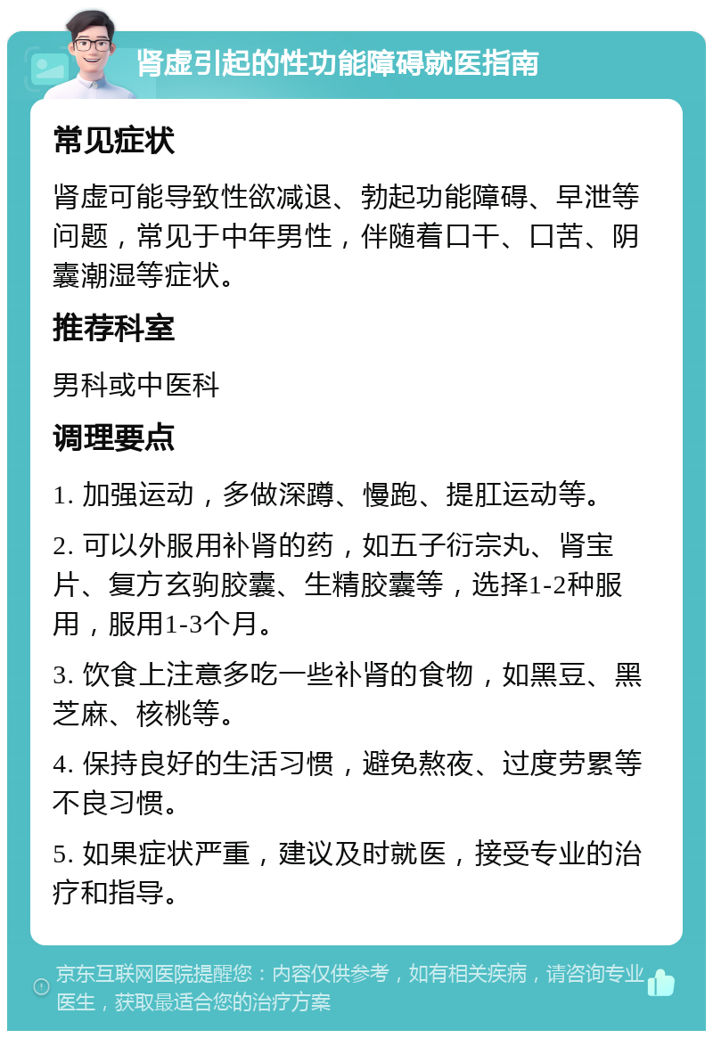 肾虚引起的性功能障碍就医指南 常见症状 肾虚可能导致性欲减退、勃起功能障碍、早泄等问题，常见于中年男性，伴随着口干、口苦、阴囊潮湿等症状。 推荐科室 男科或中医科 调理要点 1. 加强运动，多做深蹲、慢跑、提肛运动等。 2. 可以外服用补肾的药，如五子衍宗丸、肾宝片、复方玄驹胶囊、生精胶囊等，选择1-2种服用，服用1-3个月。 3. 饮食上注意多吃一些补肾的食物，如黑豆、黑芝麻、核桃等。 4. 保持良好的生活习惯，避免熬夜、过度劳累等不良习惯。 5. 如果症状严重，建议及时就医，接受专业的治疗和指导。