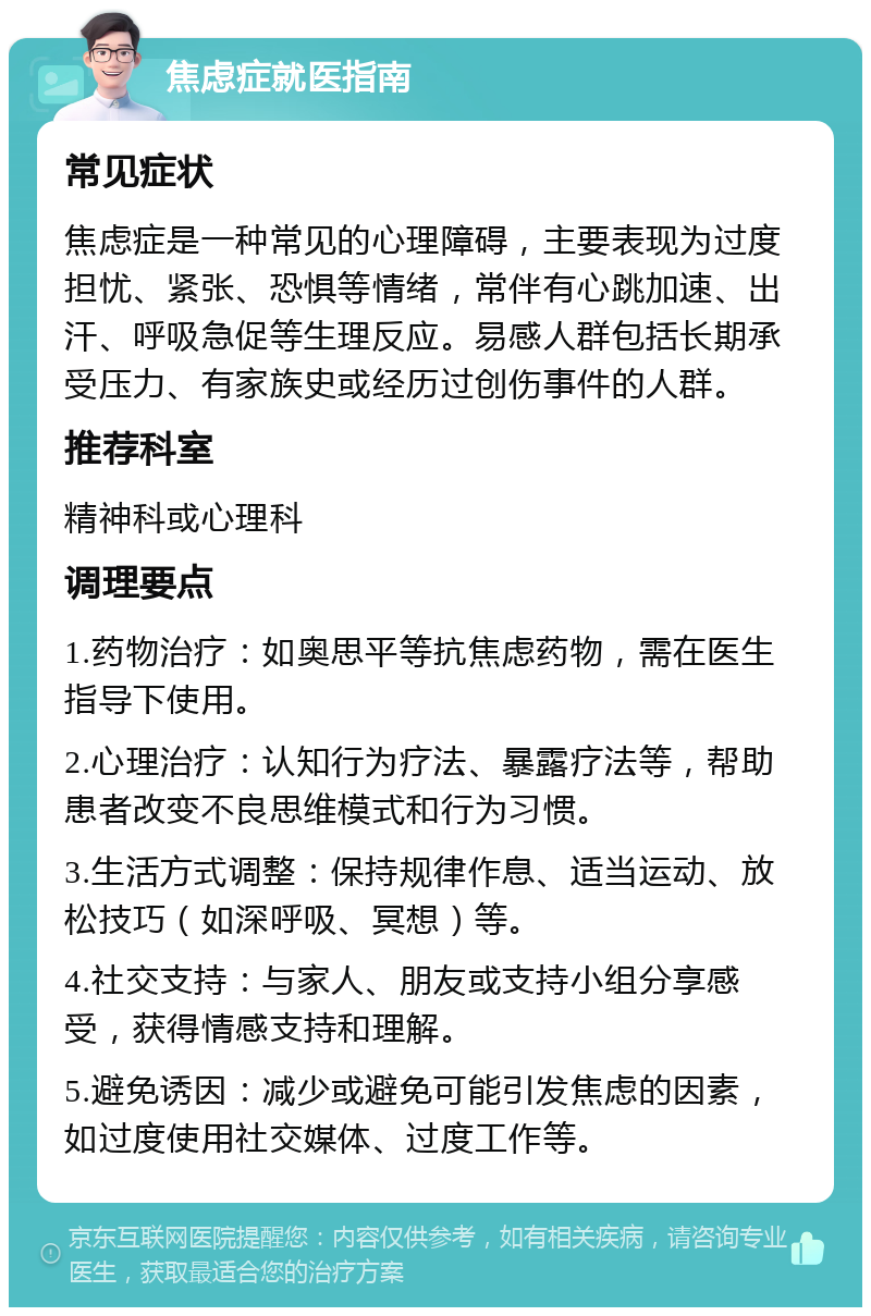 焦虑症就医指南 常见症状 焦虑症是一种常见的心理障碍，主要表现为过度担忧、紧张、恐惧等情绪，常伴有心跳加速、出汗、呼吸急促等生理反应。易感人群包括长期承受压力、有家族史或经历过创伤事件的人群。 推荐科室 精神科或心理科 调理要点 1.药物治疗：如奥思平等抗焦虑药物，需在医生指导下使用。 2.心理治疗：认知行为疗法、暴露疗法等，帮助患者改变不良思维模式和行为习惯。 3.生活方式调整：保持规律作息、适当运动、放松技巧（如深呼吸、冥想）等。 4.社交支持：与家人、朋友或支持小组分享感受，获得情感支持和理解。 5.避免诱因：减少或避免可能引发焦虑的因素，如过度使用社交媒体、过度工作等。