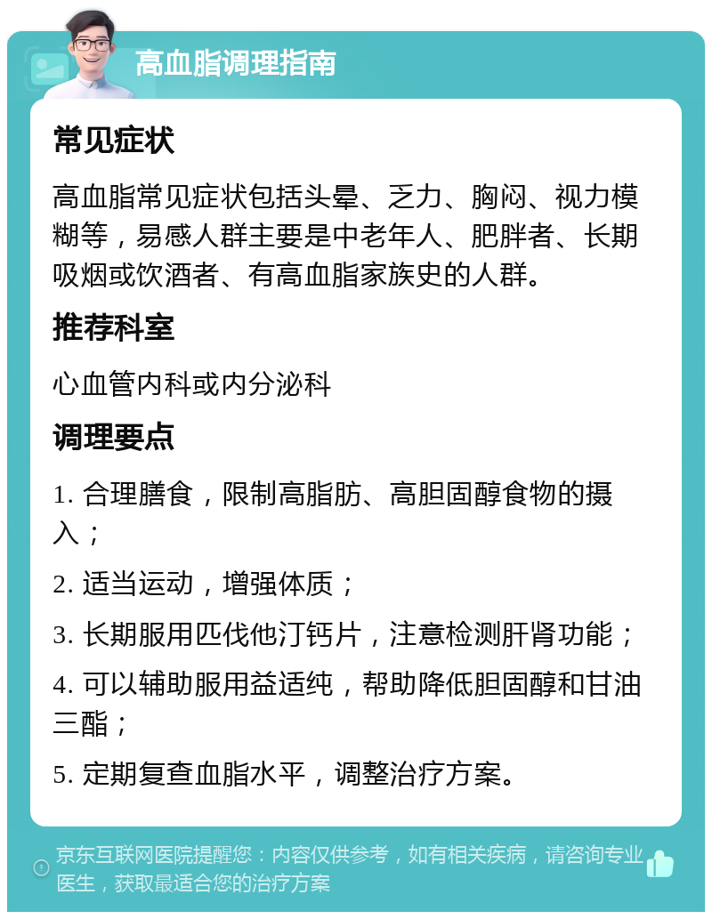 高血脂调理指南 常见症状 高血脂常见症状包括头晕、乏力、胸闷、视力模糊等，易感人群主要是中老年人、肥胖者、长期吸烟或饮酒者、有高血脂家族史的人群。 推荐科室 心血管内科或内分泌科 调理要点 1. 合理膳食，限制高脂肪、高胆固醇食物的摄入； 2. 适当运动，增强体质； 3. 长期服用匹伐他汀钙片，注意检测肝肾功能； 4. 可以辅助服用益适纯，帮助降低胆固醇和甘油三酯； 5. 定期复查血脂水平，调整治疗方案。