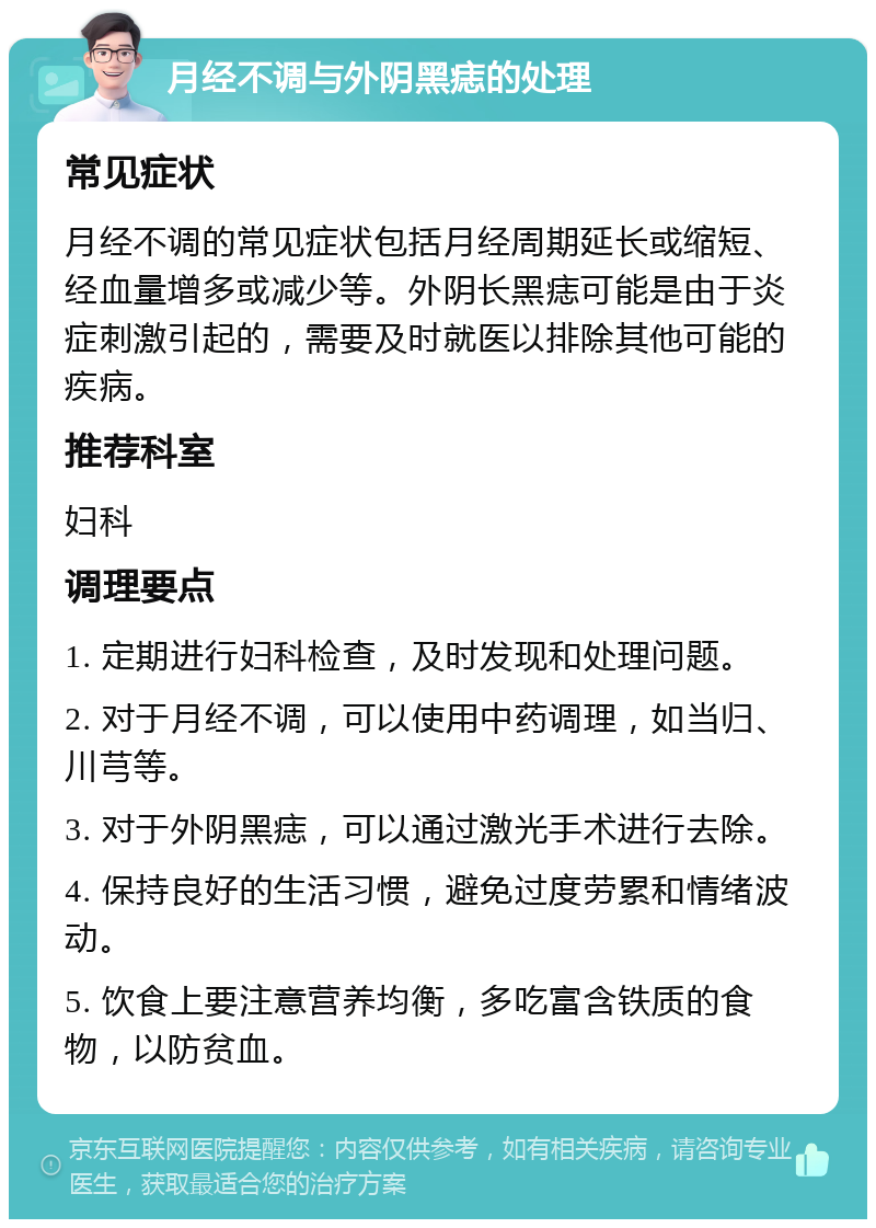 月经不调与外阴黑痣的处理 常见症状 月经不调的常见症状包括月经周期延长或缩短、经血量增多或减少等。外阴长黑痣可能是由于炎症刺激引起的，需要及时就医以排除其他可能的疾病。 推荐科室 妇科 调理要点 1. 定期进行妇科检查，及时发现和处理问题。 2. 对于月经不调，可以使用中药调理，如当归、川芎等。 3. 对于外阴黑痣，可以通过激光手术进行去除。 4. 保持良好的生活习惯，避免过度劳累和情绪波动。 5. 饮食上要注意营养均衡，多吃富含铁质的食物，以防贫血。