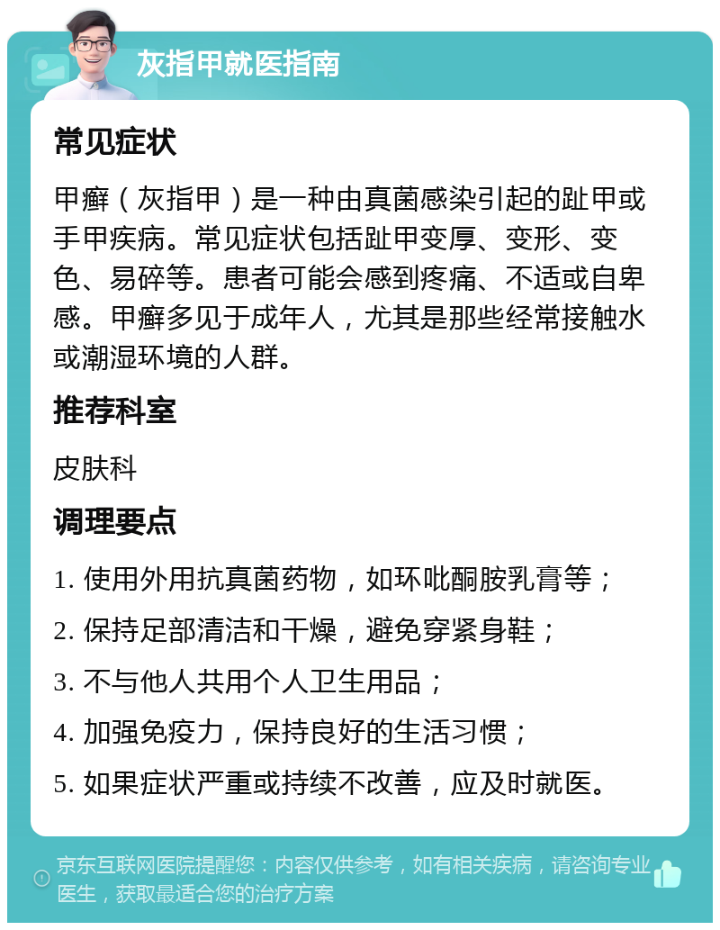 灰指甲就医指南 常见症状 甲癣（灰指甲）是一种由真菌感染引起的趾甲或手甲疾病。常见症状包括趾甲变厚、变形、变色、易碎等。患者可能会感到疼痛、不适或自卑感。甲癣多见于成年人，尤其是那些经常接触水或潮湿环境的人群。 推荐科室 皮肤科 调理要点 1. 使用外用抗真菌药物，如环吡酮胺乳膏等； 2. 保持足部清洁和干燥，避免穿紧身鞋； 3. 不与他人共用个人卫生用品； 4. 加强免疫力，保持良好的生活习惯； 5. 如果症状严重或持续不改善，应及时就医。