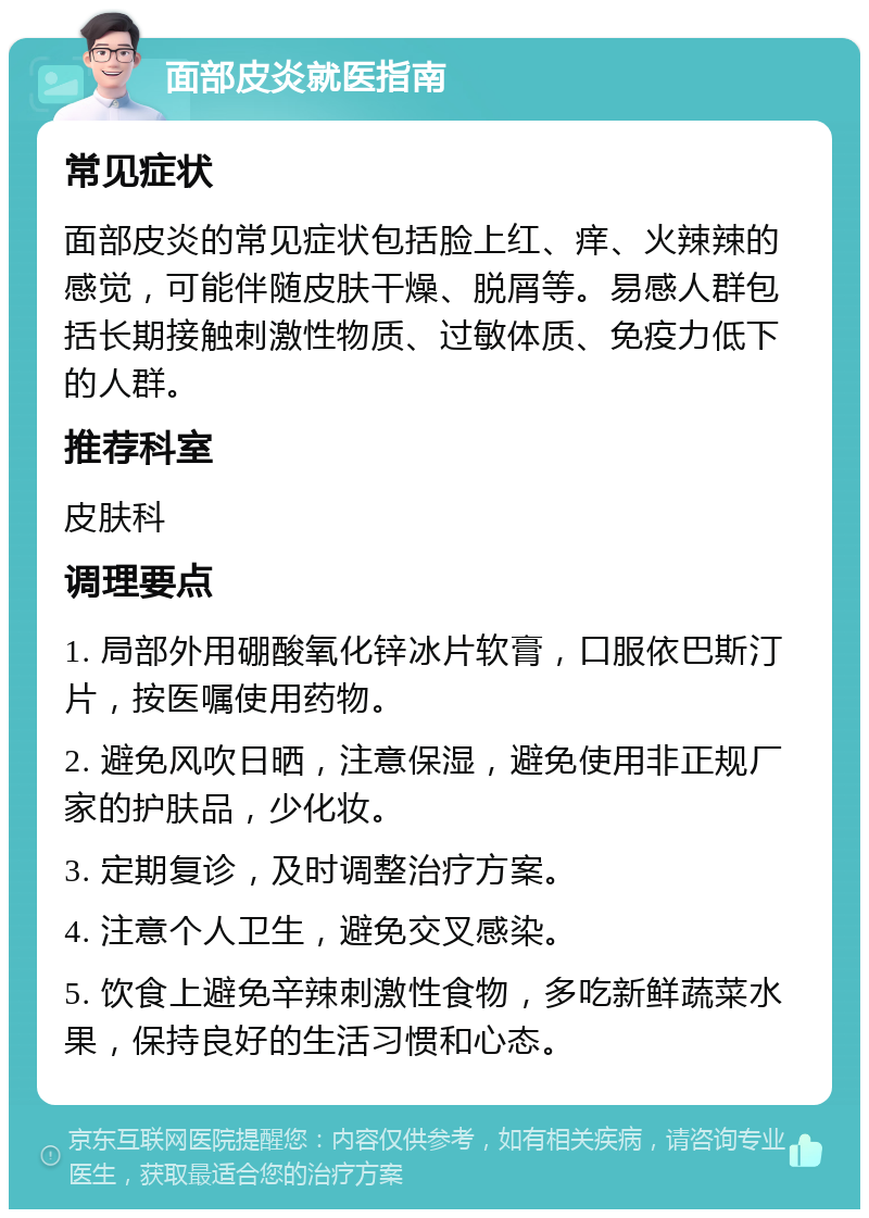 面部皮炎就医指南 常见症状 面部皮炎的常见症状包括脸上红、痒、火辣辣的感觉，可能伴随皮肤干燥、脱屑等。易感人群包括长期接触刺激性物质、过敏体质、免疫力低下的人群。 推荐科室 皮肤科 调理要点 1. 局部外用硼酸氧化锌冰片软膏，口服依巴斯汀片，按医嘱使用药物。 2. 避免风吹日晒，注意保湿，避免使用非正规厂家的护肤品，少化妆。 3. 定期复诊，及时调整治疗方案。 4. 注意个人卫生，避免交叉感染。 5. 饮食上避免辛辣刺激性食物，多吃新鲜蔬菜水果，保持良好的生活习惯和心态。