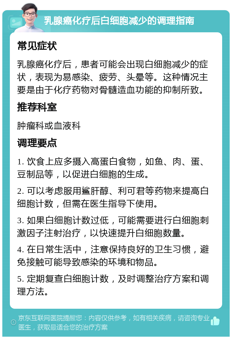 乳腺癌化疗后白细胞减少的调理指南 常见症状 乳腺癌化疗后，患者可能会出现白细胞减少的症状，表现为易感染、疲劳、头晕等。这种情况主要是由于化疗药物对骨髓造血功能的抑制所致。 推荐科室 肿瘤科或血液科 调理要点 1. 饮食上应多摄入高蛋白食物，如鱼、肉、蛋、豆制品等，以促进白细胞的生成。 2. 可以考虑服用鲨肝醇、利可君等药物来提高白细胞计数，但需在医生指导下使用。 3. 如果白细胞计数过低，可能需要进行白细胞刺激因子注射治疗，以快速提升白细胞数量。 4. 在日常生活中，注意保持良好的卫生习惯，避免接触可能导致感染的环境和物品。 5. 定期复查白细胞计数，及时调整治疗方案和调理方法。