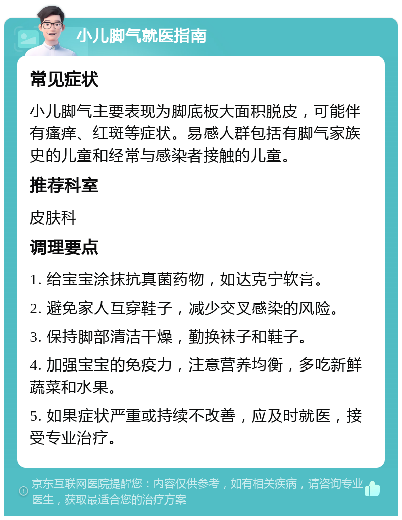 小儿脚气就医指南 常见症状 小儿脚气主要表现为脚底板大面积脱皮，可能伴有瘙痒、红斑等症状。易感人群包括有脚气家族史的儿童和经常与感染者接触的儿童。 推荐科室 皮肤科 调理要点 1. 给宝宝涂抹抗真菌药物，如达克宁软膏。 2. 避免家人互穿鞋子，减少交叉感染的风险。 3. 保持脚部清洁干燥，勤换袜子和鞋子。 4. 加强宝宝的免疫力，注意营养均衡，多吃新鲜蔬菜和水果。 5. 如果症状严重或持续不改善，应及时就医，接受专业治疗。