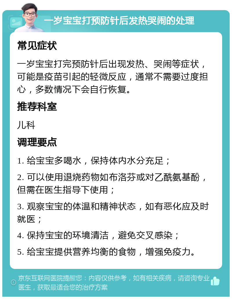 一岁宝宝打预防针后发热哭闹的处理 常见症状 一岁宝宝打完预防针后出现发热、哭闹等症状，可能是疫苗引起的轻微反应，通常不需要过度担心，多数情况下会自行恢复。 推荐科室 儿科 调理要点 1. 给宝宝多喝水，保持体内水分充足； 2. 可以使用退烧药物如布洛芬或对乙酰氨基酚，但需在医生指导下使用； 3. 观察宝宝的体温和精神状态，如有恶化应及时就医； 4. 保持宝宝的环境清洁，避免交叉感染； 5. 给宝宝提供营养均衡的食物，增强免疫力。