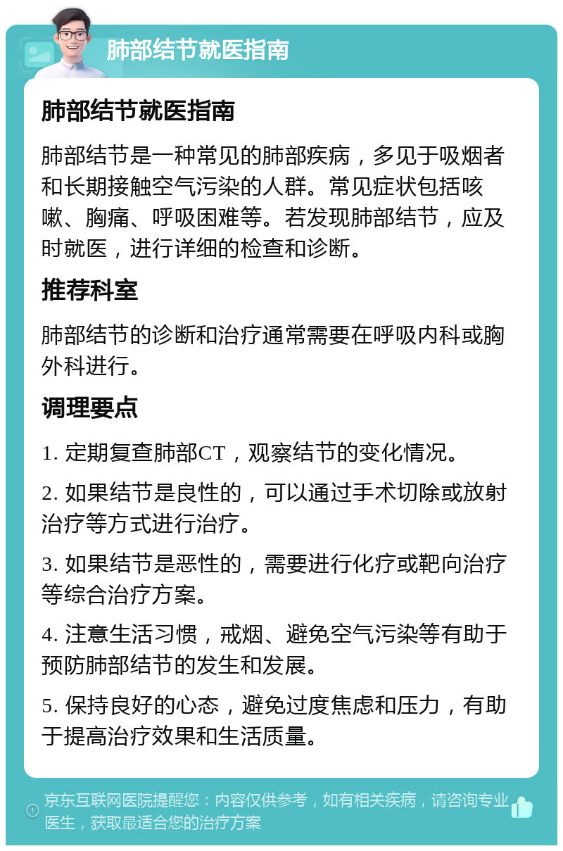 肺部结节就医指南 肺部结节就医指南 肺部结节是一种常见的肺部疾病，多见于吸烟者和长期接触空气污染的人群。常见症状包括咳嗽、胸痛、呼吸困难等。若发现肺部结节，应及时就医，进行详细的检查和诊断。 推荐科室 肺部结节的诊断和治疗通常需要在呼吸内科或胸外科进行。 调理要点 1. 定期复查肺部CT，观察结节的变化情况。 2. 如果结节是良性的，可以通过手术切除或放射治疗等方式进行治疗。 3. 如果结节是恶性的，需要进行化疗或靶向治疗等综合治疗方案。 4. 注意生活习惯，戒烟、避免空气污染等有助于预防肺部结节的发生和发展。 5. 保持良好的心态，避免过度焦虑和压力，有助于提高治疗效果和生活质量。