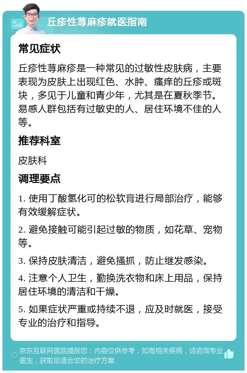 丘疹性荨麻疹就医指南 常见症状 丘疹性荨麻疹是一种常见的过敏性皮肤病，主要表现为皮肤上出现红色、水肿、瘙痒的丘疹或斑块，多见于儿童和青少年，尤其是在夏秋季节。易感人群包括有过敏史的人、居住环境不佳的人等。 推荐科室 皮肤科 调理要点 1. 使用丁酸氢化可的松软膏进行局部治疗，能够有效缓解症状。 2. 避免接触可能引起过敏的物质，如花草、宠物等。 3. 保持皮肤清洁，避免搔抓，防止继发感染。 4. 注意个人卫生，勤换洗衣物和床上用品，保持居住环境的清洁和干燥。 5. 如果症状严重或持续不退，应及时就医，接受专业的治疗和指导。