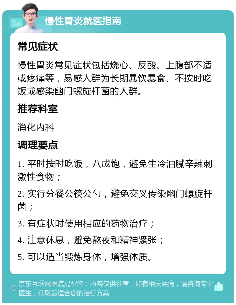 慢性胃炎就医指南 常见症状 慢性胃炎常见症状包括烧心、反酸、上腹部不适或疼痛等，易感人群为长期暴饮暴食、不按时吃饭或感染幽门螺旋杆菌的人群。 推荐科室 消化内科 调理要点 1. 平时按时吃饭，八成饱，避免生冷油腻辛辣刺激性食物； 2. 实行分餐公筷公勺，避免交叉传染幽门螺旋杆菌； 3. 有症状时使用相应的药物治疗； 4. 注意休息，避免熬夜和精神紧张； 5. 可以适当锻炼身体，增强体质。