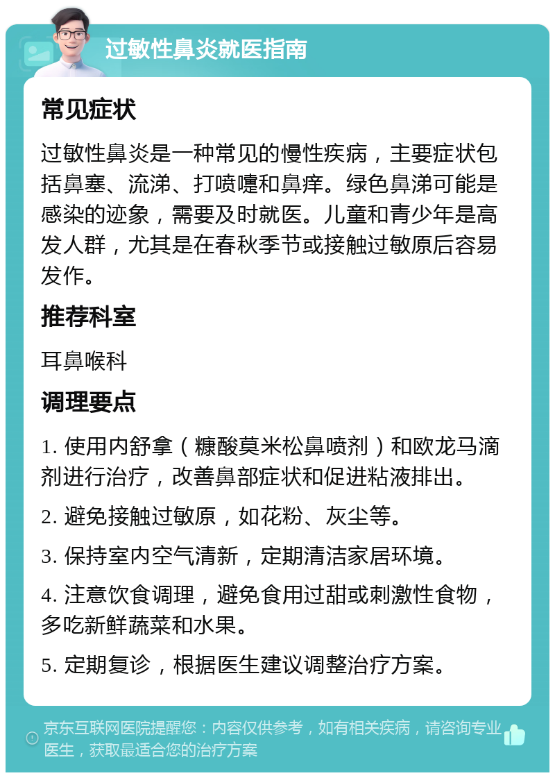 过敏性鼻炎就医指南 常见症状 过敏性鼻炎是一种常见的慢性疾病，主要症状包括鼻塞、流涕、打喷嚏和鼻痒。绿色鼻涕可能是感染的迹象，需要及时就医。儿童和青少年是高发人群，尤其是在春秋季节或接触过敏原后容易发作。 推荐科室 耳鼻喉科 调理要点 1. 使用内舒拿（糠酸莫米松鼻喷剂）和欧龙马滴剂进行治疗，改善鼻部症状和促进粘液排出。 2. 避免接触过敏原，如花粉、灰尘等。 3. 保持室内空气清新，定期清洁家居环境。 4. 注意饮食调理，避免食用过甜或刺激性食物，多吃新鲜蔬菜和水果。 5. 定期复诊，根据医生建议调整治疗方案。