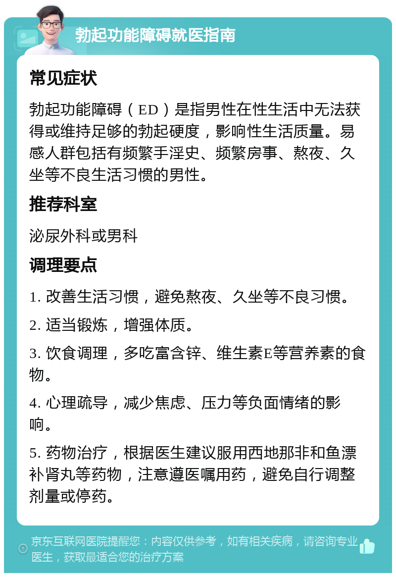 勃起功能障碍就医指南 常见症状 勃起功能障碍（ED）是指男性在性生活中无法获得或维持足够的勃起硬度，影响性生活质量。易感人群包括有频繁手淫史、频繁房事、熬夜、久坐等不良生活习惯的男性。 推荐科室 泌尿外科或男科 调理要点 1. 改善生活习惯，避免熬夜、久坐等不良习惯。 2. 适当锻炼，增强体质。 3. 饮食调理，多吃富含锌、维生素E等营养素的食物。 4. 心理疏导，减少焦虑、压力等负面情绪的影响。 5. 药物治疗，根据医生建议服用西地那非和鱼漂补肾丸等药物，注意遵医嘱用药，避免自行调整剂量或停药。