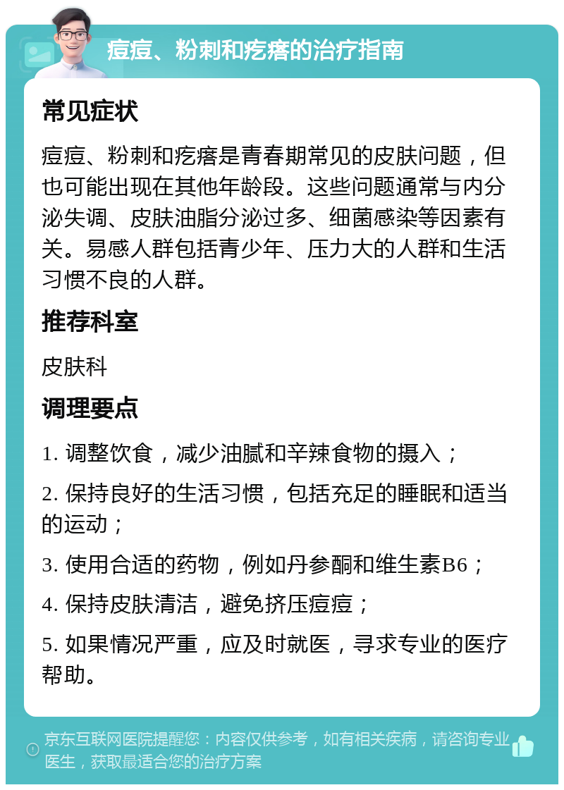 痘痘、粉刺和疙瘩的治疗指南 常见症状 痘痘、粉刺和疙瘩是青春期常见的皮肤问题，但也可能出现在其他年龄段。这些问题通常与内分泌失调、皮肤油脂分泌过多、细菌感染等因素有关。易感人群包括青少年、压力大的人群和生活习惯不良的人群。 推荐科室 皮肤科 调理要点 1. 调整饮食，减少油腻和辛辣食物的摄入； 2. 保持良好的生活习惯，包括充足的睡眠和适当的运动； 3. 使用合适的药物，例如丹参酮和维生素B6； 4. 保持皮肤清洁，避免挤压痘痘； 5. 如果情况严重，应及时就医，寻求专业的医疗帮助。