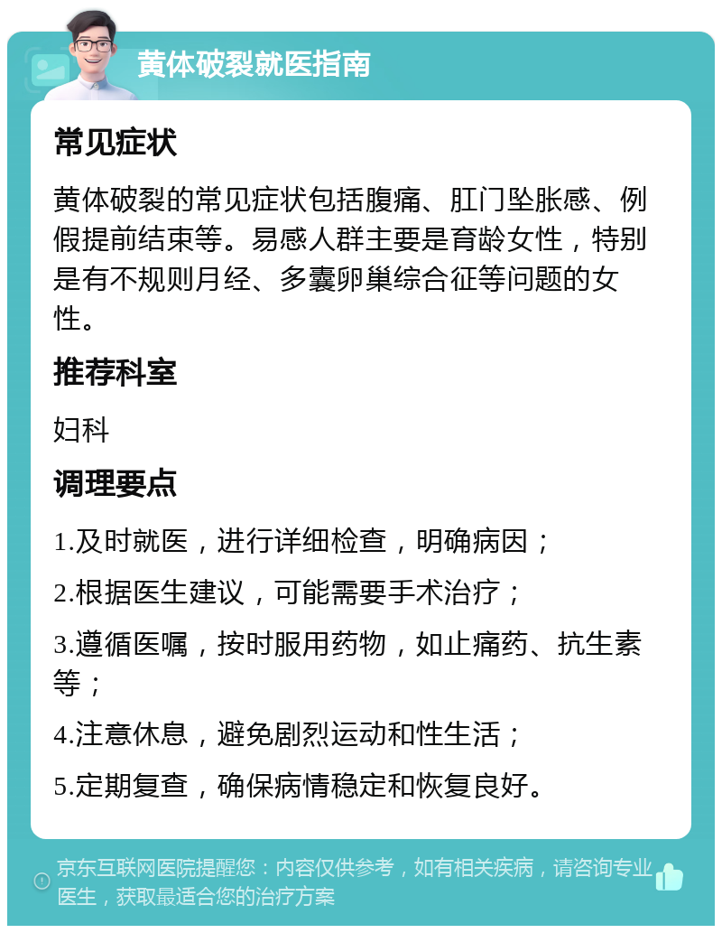 黄体破裂就医指南 常见症状 黄体破裂的常见症状包括腹痛、肛门坠胀感、例假提前结束等。易感人群主要是育龄女性，特别是有不规则月经、多囊卵巢综合征等问题的女性。 推荐科室 妇科 调理要点 1.及时就医，进行详细检查，明确病因； 2.根据医生建议，可能需要手术治疗； 3.遵循医嘱，按时服用药物，如止痛药、抗生素等； 4.注意休息，避免剧烈运动和性生活； 5.定期复查，确保病情稳定和恢复良好。