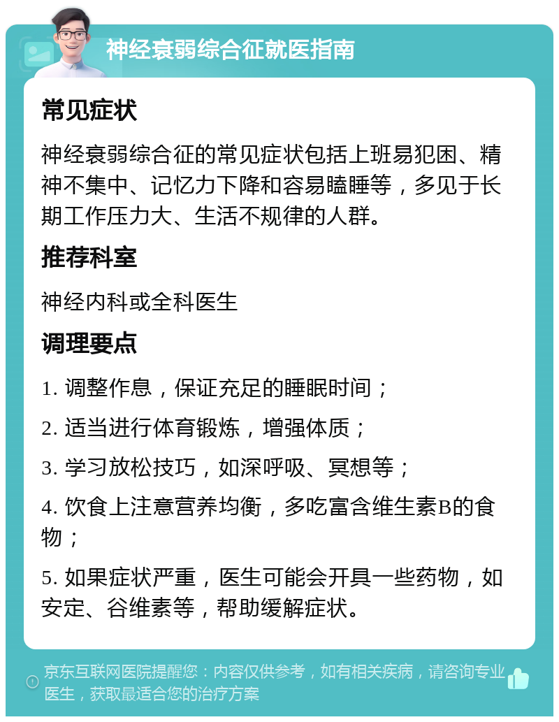 神经衰弱综合征就医指南 常见症状 神经衰弱综合征的常见症状包括上班易犯困、精神不集中、记忆力下降和容易瞌睡等，多见于长期工作压力大、生活不规律的人群。 推荐科室 神经内科或全科医生 调理要点 1. 调整作息，保证充足的睡眠时间； 2. 适当进行体育锻炼，增强体质； 3. 学习放松技巧，如深呼吸、冥想等； 4. 饮食上注意营养均衡，多吃富含维生素B的食物； 5. 如果症状严重，医生可能会开具一些药物，如安定、谷维素等，帮助缓解症状。