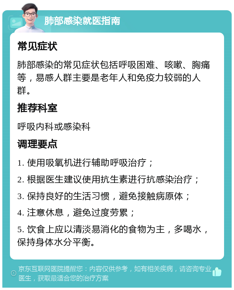 肺部感染就医指南 常见症状 肺部感染的常见症状包括呼吸困难、咳嗽、胸痛等，易感人群主要是老年人和免疫力较弱的人群。 推荐科室 呼吸内科或感染科 调理要点 1. 使用吸氧机进行辅助呼吸治疗； 2. 根据医生建议使用抗生素进行抗感染治疗； 3. 保持良好的生活习惯，避免接触病原体； 4. 注意休息，避免过度劳累； 5. 饮食上应以清淡易消化的食物为主，多喝水，保持身体水分平衡。