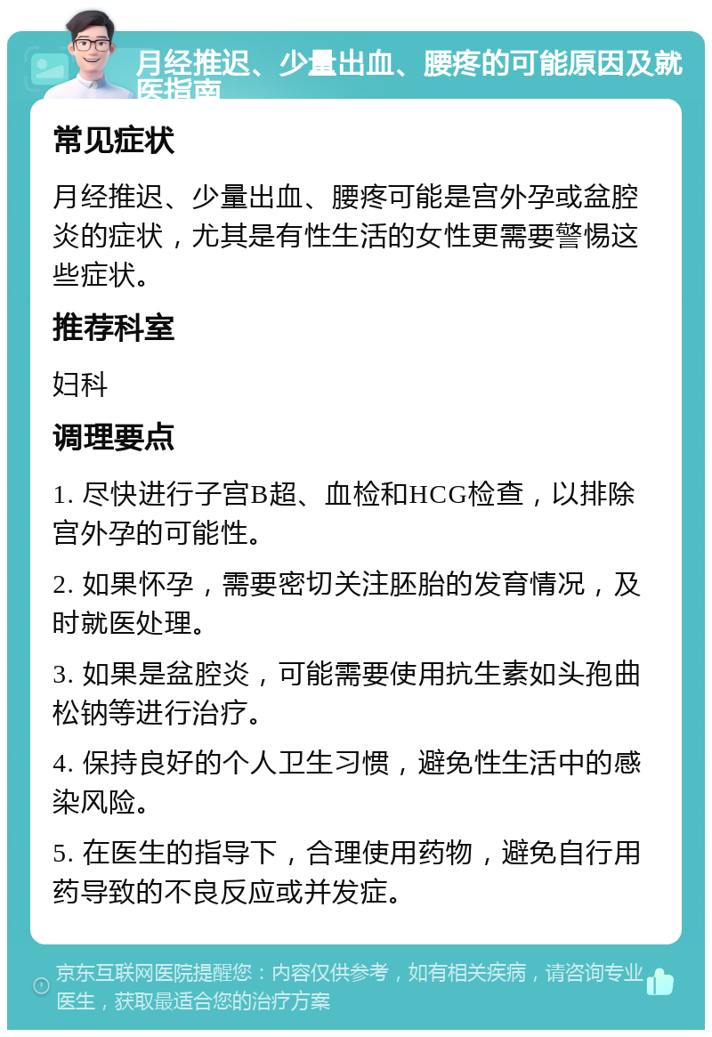 月经推迟、少量出血、腰疼的可能原因及就医指南 常见症状 月经推迟、少量出血、腰疼可能是宫外孕或盆腔炎的症状，尤其是有性生活的女性更需要警惕这些症状。 推荐科室 妇科 调理要点 1. 尽快进行子宫B超、血检和HCG检查，以排除宫外孕的可能性。 2. 如果怀孕，需要密切关注胚胎的发育情况，及时就医处理。 3. 如果是盆腔炎，可能需要使用抗生素如头孢曲松钠等进行治疗。 4. 保持良好的个人卫生习惯，避免性生活中的感染风险。 5. 在医生的指导下，合理使用药物，避免自行用药导致的不良反应或并发症。