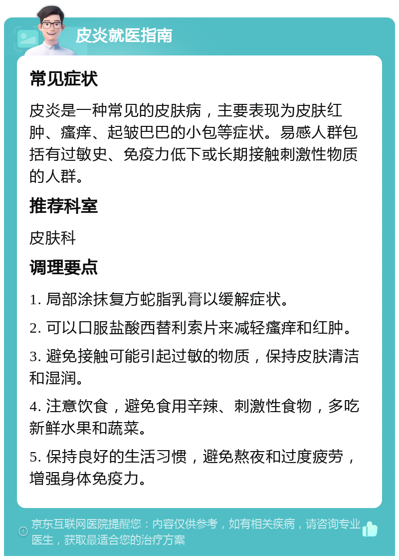 皮炎就医指南 常见症状 皮炎是一种常见的皮肤病，主要表现为皮肤红肿、瘙痒、起皱巴巴的小包等症状。易感人群包括有过敏史、免疫力低下或长期接触刺激性物质的人群。 推荐科室 皮肤科 调理要点 1. 局部涂抹复方蛇脂乳膏以缓解症状。 2. 可以口服盐酸西替利索片来减轻瘙痒和红肿。 3. 避免接触可能引起过敏的物质，保持皮肤清洁和湿润。 4. 注意饮食，避免食用辛辣、刺激性食物，多吃新鲜水果和蔬菜。 5. 保持良好的生活习惯，避免熬夜和过度疲劳，增强身体免疫力。