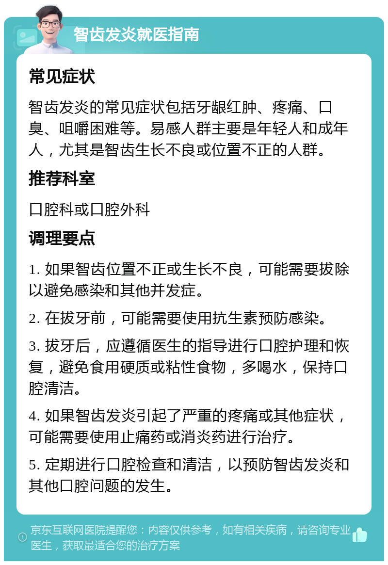 智齿发炎就医指南 常见症状 智齿发炎的常见症状包括牙龈红肿、疼痛、口臭、咀嚼困难等。易感人群主要是年轻人和成年人，尤其是智齿生长不良或位置不正的人群。 推荐科室 口腔科或口腔外科 调理要点 1. 如果智齿位置不正或生长不良，可能需要拔除以避免感染和其他并发症。 2. 在拔牙前，可能需要使用抗生素预防感染。 3. 拔牙后，应遵循医生的指导进行口腔护理和恢复，避免食用硬质或粘性食物，多喝水，保持口腔清洁。 4. 如果智齿发炎引起了严重的疼痛或其他症状，可能需要使用止痛药或消炎药进行治疗。 5. 定期进行口腔检查和清洁，以预防智齿发炎和其他口腔问题的发生。