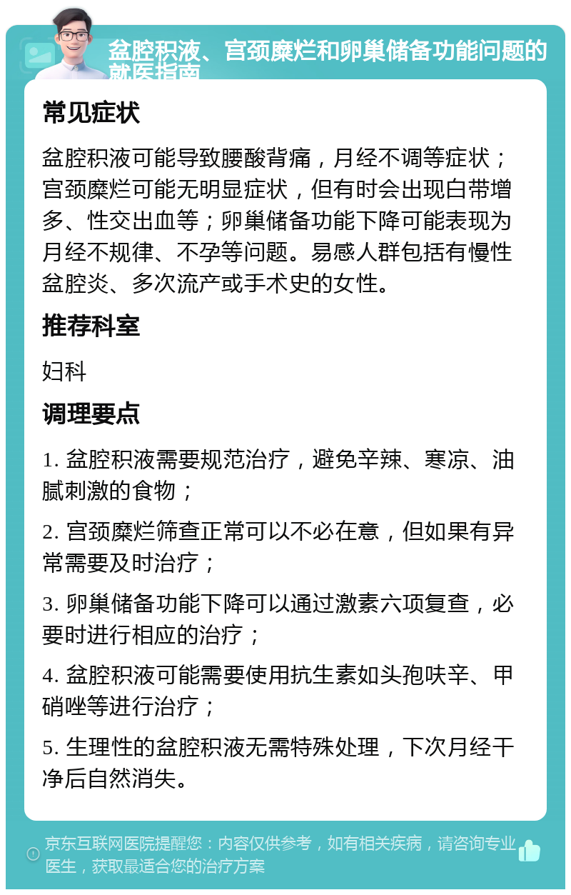 盆腔积液、宫颈糜烂和卵巢储备功能问题的就医指南 常见症状 盆腔积液可能导致腰酸背痛，月经不调等症状；宫颈糜烂可能无明显症状，但有时会出现白带增多、性交出血等；卵巢储备功能下降可能表现为月经不规律、不孕等问题。易感人群包括有慢性盆腔炎、多次流产或手术史的女性。 推荐科室 妇科 调理要点 1. 盆腔积液需要规范治疗，避免辛辣、寒凉、油腻刺激的食物； 2. 宫颈糜烂筛查正常可以不必在意，但如果有异常需要及时治疗； 3. 卵巢储备功能下降可以通过激素六项复查，必要时进行相应的治疗； 4. 盆腔积液可能需要使用抗生素如头孢呋辛、甲硝唑等进行治疗； 5. 生理性的盆腔积液无需特殊处理，下次月经干净后自然消失。