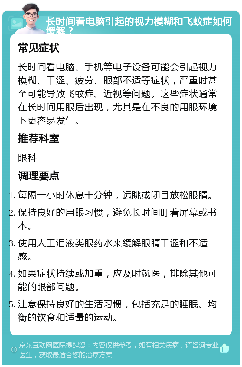 长时间看电脑引起的视力模糊和飞蚊症如何缓解？ 常见症状 长时间看电脑、手机等电子设备可能会引起视力模糊、干涩、疲劳、眼部不适等症状，严重时甚至可能导致飞蚊症、近视等问题。这些症状通常在长时间用眼后出现，尤其是在不良的用眼环境下更容易发生。 推荐科室 眼科 调理要点 每隔一小时休息十分钟，远眺或闭目放松眼睛。 保持良好的用眼习惯，避免长时间盯着屏幕或书本。 使用人工泪液类眼药水来缓解眼睛干涩和不适感。 如果症状持续或加重，应及时就医，排除其他可能的眼部问题。 注意保持良好的生活习惯，包括充足的睡眠、均衡的饮食和适量的运动。