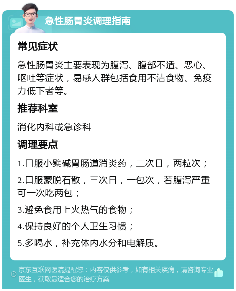 急性肠胃炎调理指南 常见症状 急性肠胃炎主要表现为腹泻、腹部不适、恶心、呕吐等症状，易感人群包括食用不洁食物、免疫力低下者等。 推荐科室 消化内科或急诊科 调理要点 1.口服小檗碱胃肠道消炎药，三次日，两粒次； 2.口服蒙脱石散，三次日，一包次，若腹泻严重可一次吃两包； 3.避免食用上火热气的食物； 4.保持良好的个人卫生习惯； 5.多喝水，补充体内水分和电解质。