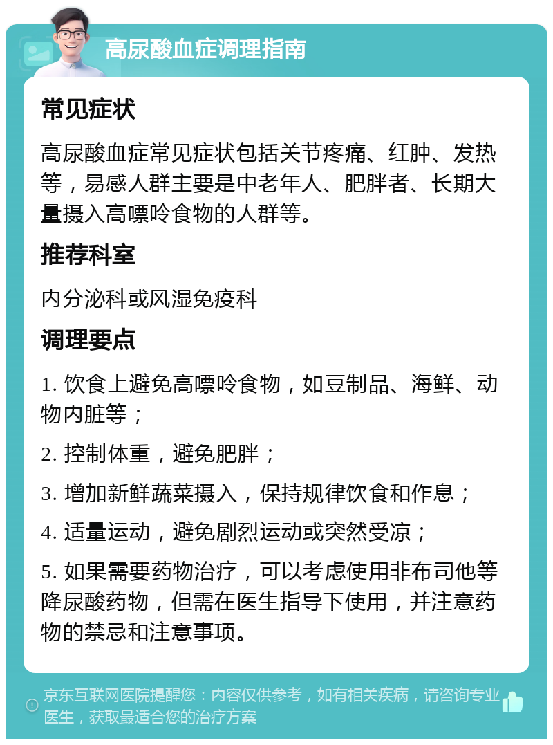 高尿酸血症调理指南 常见症状 高尿酸血症常见症状包括关节疼痛、红肿、发热等，易感人群主要是中老年人、肥胖者、长期大量摄入高嘌呤食物的人群等。 推荐科室 内分泌科或风湿免疫科 调理要点 1. 饮食上避免高嘌呤食物，如豆制品、海鲜、动物内脏等； 2. 控制体重，避免肥胖； 3. 增加新鲜蔬菜摄入，保持规律饮食和作息； 4. 适量运动，避免剧烈运动或突然受凉； 5. 如果需要药物治疗，可以考虑使用非布司他等降尿酸药物，但需在医生指导下使用，并注意药物的禁忌和注意事项。