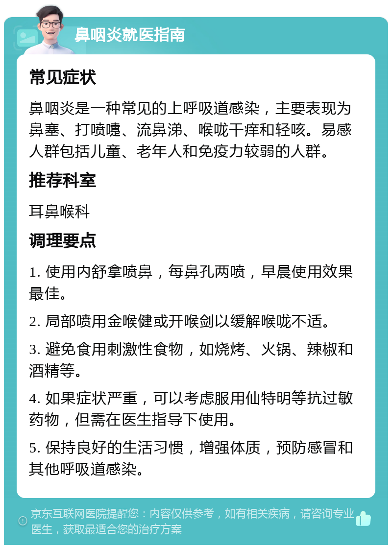 鼻咽炎就医指南 常见症状 鼻咽炎是一种常见的上呼吸道感染，主要表现为鼻塞、打喷嚏、流鼻涕、喉咙干痒和轻咳。易感人群包括儿童、老年人和免疫力较弱的人群。 推荐科室 耳鼻喉科 调理要点 1. 使用内舒拿喷鼻，每鼻孔两喷，早晨使用效果最佳。 2. 局部喷用金喉健或开喉剑以缓解喉咙不适。 3. 避免食用刺激性食物，如烧烤、火锅、辣椒和酒精等。 4. 如果症状严重，可以考虑服用仙特明等抗过敏药物，但需在医生指导下使用。 5. 保持良好的生活习惯，增强体质，预防感冒和其他呼吸道感染。