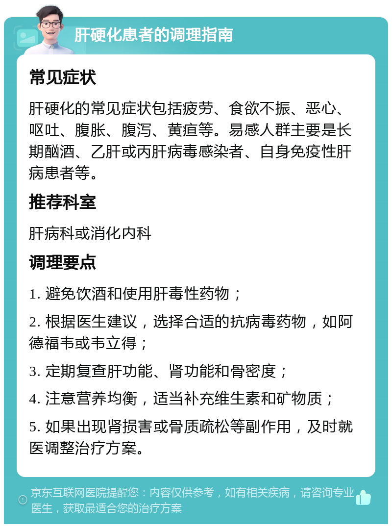 肝硬化患者的调理指南 常见症状 肝硬化的常见症状包括疲劳、食欲不振、恶心、呕吐、腹胀、腹泻、黄疸等。易感人群主要是长期酗酒、乙肝或丙肝病毒感染者、自身免疫性肝病患者等。 推荐科室 肝病科或消化内科 调理要点 1. 避免饮酒和使用肝毒性药物； 2. 根据医生建议，选择合适的抗病毒药物，如阿德福韦或韦立得； 3. 定期复查肝功能、肾功能和骨密度； 4. 注意营养均衡，适当补充维生素和矿物质； 5. 如果出现肾损害或骨质疏松等副作用，及时就医调整治疗方案。