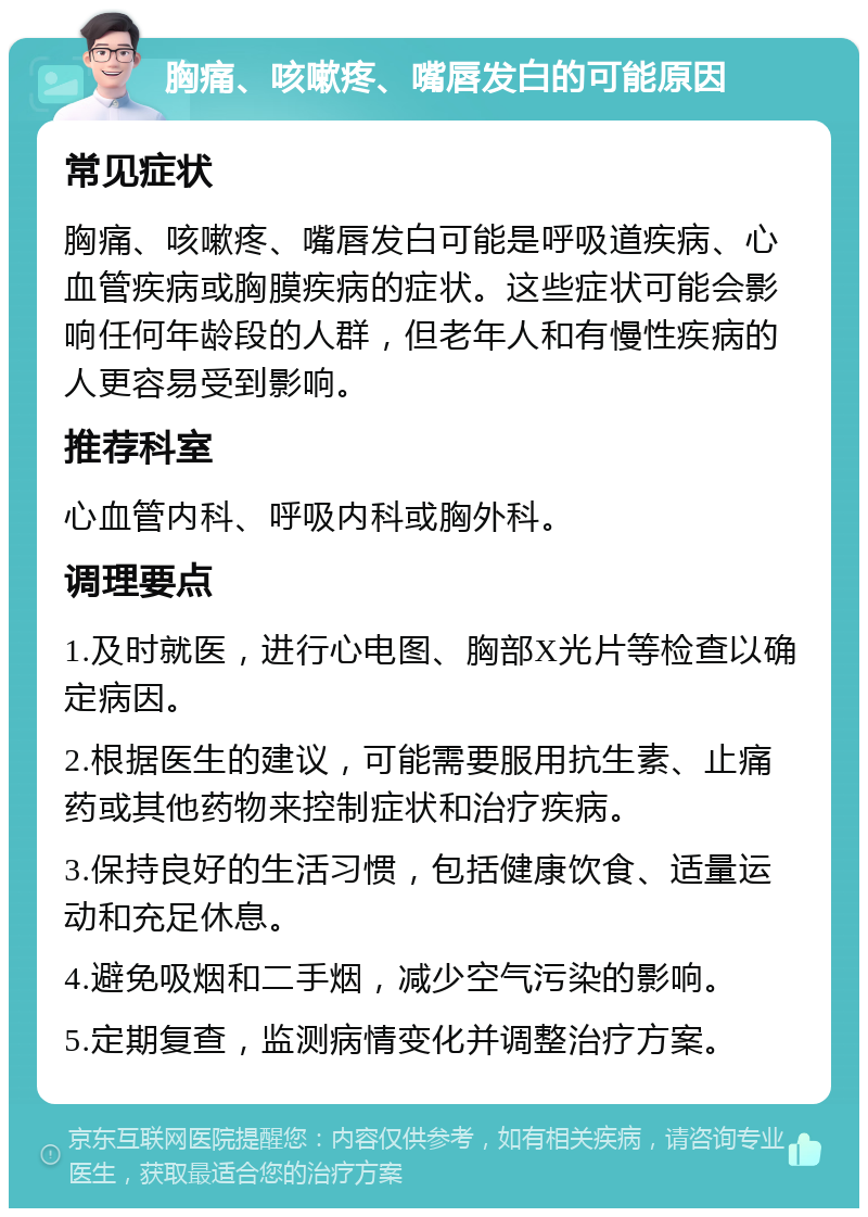 胸痛、咳嗽疼、嘴唇发白的可能原因 常见症状 胸痛、咳嗽疼、嘴唇发白可能是呼吸道疾病、心血管疾病或胸膜疾病的症状。这些症状可能会影响任何年龄段的人群，但老年人和有慢性疾病的人更容易受到影响。 推荐科室 心血管内科、呼吸内科或胸外科。 调理要点 1.及时就医，进行心电图、胸部X光片等检查以确定病因。 2.根据医生的建议，可能需要服用抗生素、止痛药或其他药物来控制症状和治疗疾病。 3.保持良好的生活习惯，包括健康饮食、适量运动和充足休息。 4.避免吸烟和二手烟，减少空气污染的影响。 5.定期复查，监测病情变化并调整治疗方案。