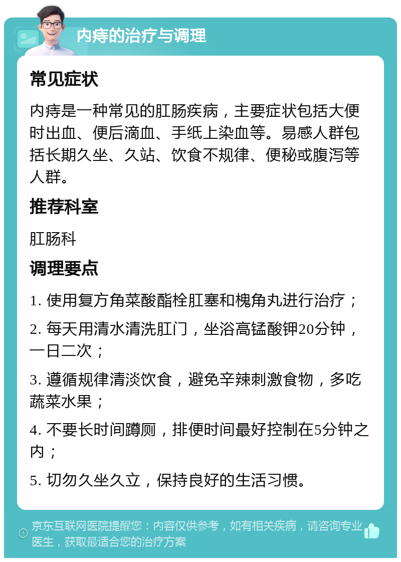 内痔的治疗与调理 常见症状 内痔是一种常见的肛肠疾病，主要症状包括大便时出血、便后滴血、手纸上染血等。易感人群包括长期久坐、久站、饮食不规律、便秘或腹泻等人群。 推荐科室 肛肠科 调理要点 1. 使用复方角菜酸酯栓肛塞和槐角丸进行治疗； 2. 每天用清水清洗肛门，坐浴高锰酸钾20分钟，一日二次； 3. 遵循规律清淡饮食，避免辛辣刺激食物，多吃蔬菜水果； 4. 不要长时间蹲厕，排便时间最好控制在5分钟之内； 5. 切勿久坐久立，保持良好的生活习惯。