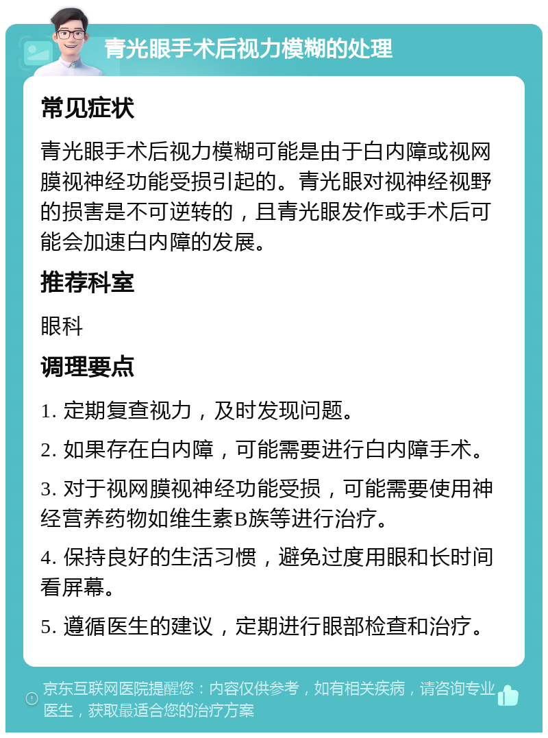 青光眼手术后视力模糊的处理 常见症状 青光眼手术后视力模糊可能是由于白内障或视网膜视神经功能受损引起的。青光眼对视神经视野的损害是不可逆转的，且青光眼发作或手术后可能会加速白内障的发展。 推荐科室 眼科 调理要点 1. 定期复查视力，及时发现问题。 2. 如果存在白内障，可能需要进行白内障手术。 3. 对于视网膜视神经功能受损，可能需要使用神经营养药物如维生素B族等进行治疗。 4. 保持良好的生活习惯，避免过度用眼和长时间看屏幕。 5. 遵循医生的建议，定期进行眼部检查和治疗。