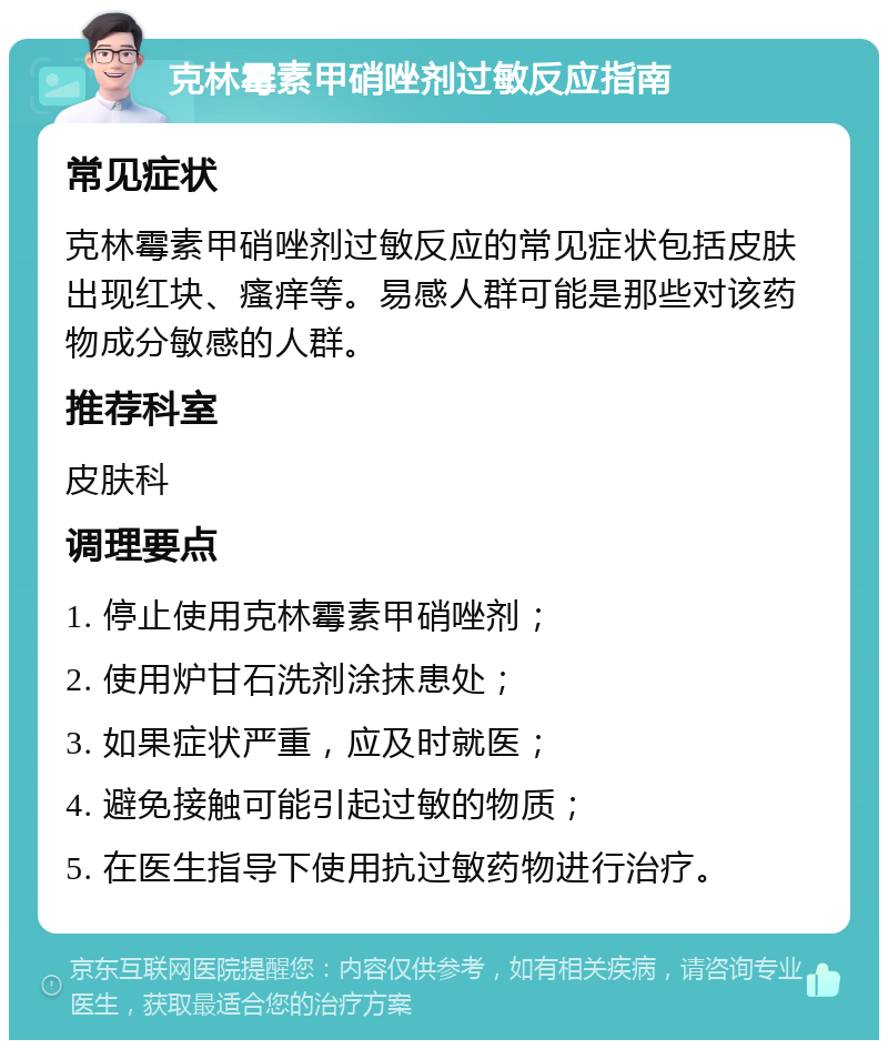 克林霉素甲硝唑剂过敏反应指南 常见症状 克林霉素甲硝唑剂过敏反应的常见症状包括皮肤出现红块、瘙痒等。易感人群可能是那些对该药物成分敏感的人群。 推荐科室 皮肤科 调理要点 1. 停止使用克林霉素甲硝唑剂； 2. 使用炉甘石洗剂涂抹患处； 3. 如果症状严重，应及时就医； 4. 避免接触可能引起过敏的物质； 5. 在医生指导下使用抗过敏药物进行治疗。