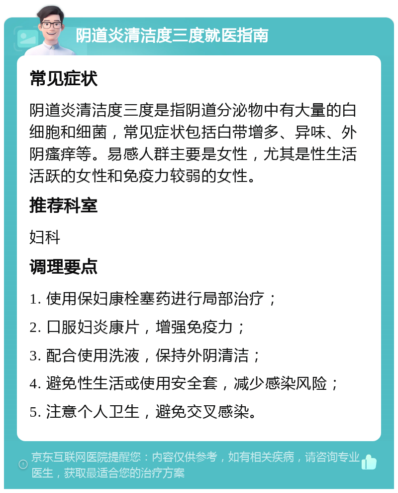 阴道炎清洁度三度就医指南 常见症状 阴道炎清洁度三度是指阴道分泌物中有大量的白细胞和细菌，常见症状包括白带增多、异味、外阴瘙痒等。易感人群主要是女性，尤其是性生活活跃的女性和免疫力较弱的女性。 推荐科室 妇科 调理要点 1. 使用保妇康栓塞药进行局部治疗； 2. 口服妇炎康片，增强免疫力； 3. 配合使用洗液，保持外阴清洁； 4. 避免性生活或使用安全套，减少感染风险； 5. 注意个人卫生，避免交叉感染。