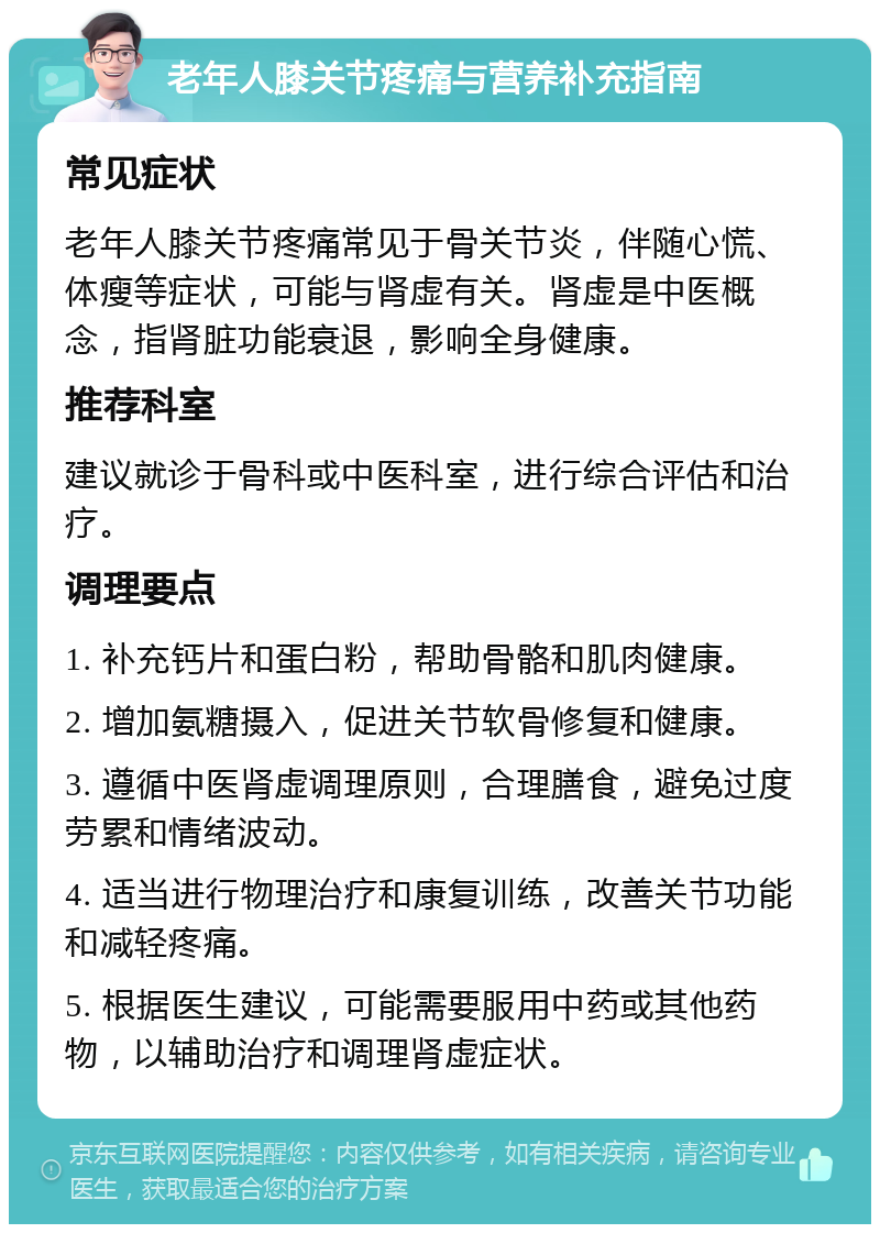 老年人膝关节疼痛与营养补充指南 常见症状 老年人膝关节疼痛常见于骨关节炎，伴随心慌、体瘦等症状，可能与肾虚有关。肾虚是中医概念，指肾脏功能衰退，影响全身健康。 推荐科室 建议就诊于骨科或中医科室，进行综合评估和治疗。 调理要点 1. 补充钙片和蛋白粉，帮助骨骼和肌肉健康。 2. 增加氨糖摄入，促进关节软骨修复和健康。 3. 遵循中医肾虚调理原则，合理膳食，避免过度劳累和情绪波动。 4. 适当进行物理治疗和康复训练，改善关节功能和减轻疼痛。 5. 根据医生建议，可能需要服用中药或其他药物，以辅助治疗和调理肾虚症状。